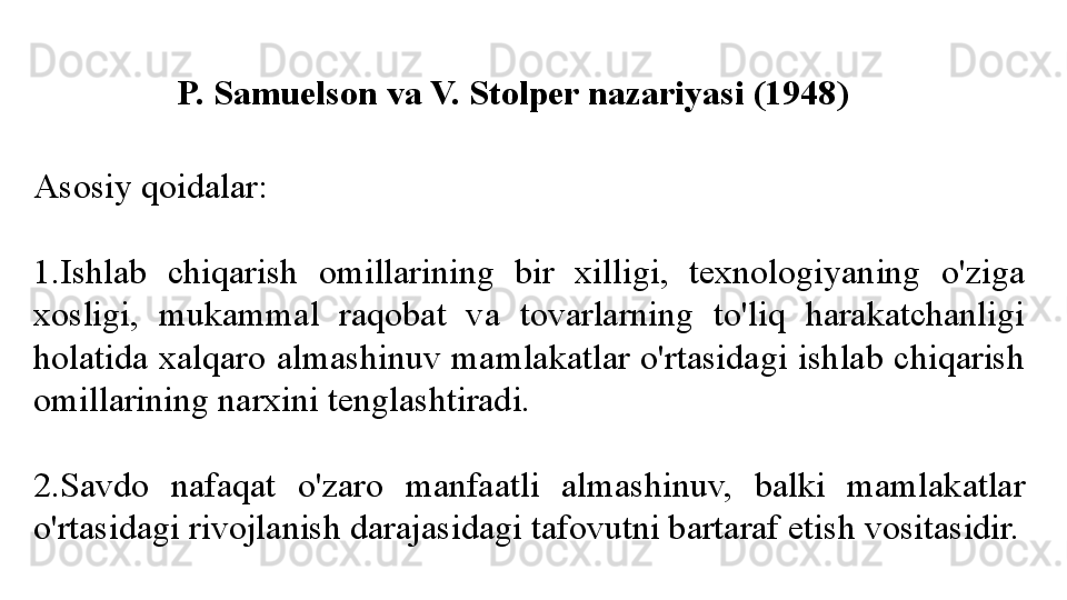 P. Samuelson va V. Stolper nazariyasi (1948)
Asosiy qoidalar:
1. Ishlab  chiqarish  omillarining  bir  xilligi,  texnologiyaning  o'ziga 
xosligi,  mukammal  raqobat  va  tovarlarning  to'liq  harakatchanligi 
holatida  xalqaro  almashinuv  mamlakatlar  o'rtasidagi  ishlab  chiqarish 
omillarining narxini tenglashtiradi. 
2. Savdo  nafaqat  o'zaro  manfaatli  almashinuv,  balki  mamlakatlar 
o'rtasidagi rivojlanish darajasidagi tafovutni bartaraf etish vositasidir. 