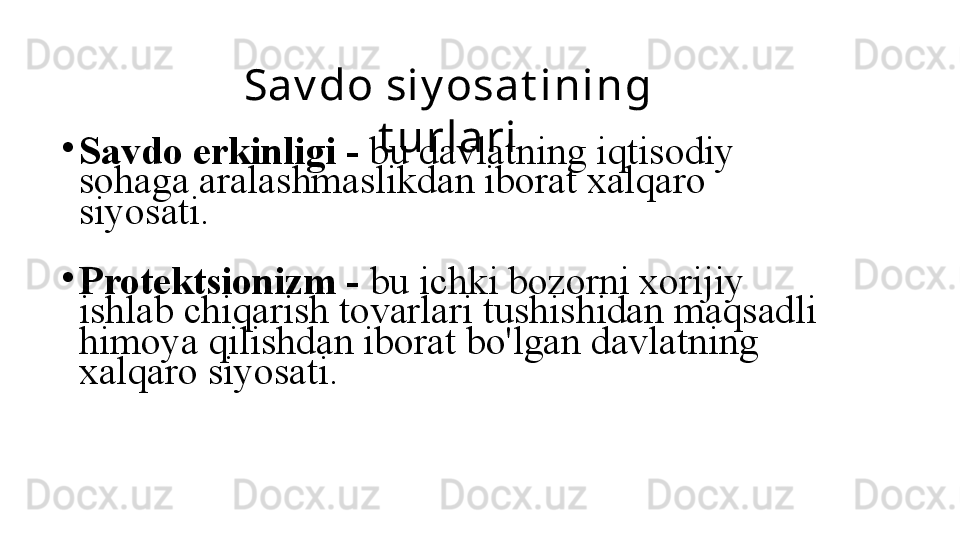 Sa v do si y osa t i ni ng 
t ur l a r i
•
Savdo erkinligi   -   bu davlatning iqtisodiy 
sohaga aralashmaslikdan iborat xalqaro 
siyosati.
•
Protektsionizm   -   bu ichki bozorni xorijiy 
ishlab chiqarish tovarlari tushishidan maqsadli 
himoya qilishdan iborat bo'lgan davlatning 
xalqaro siyosati. 