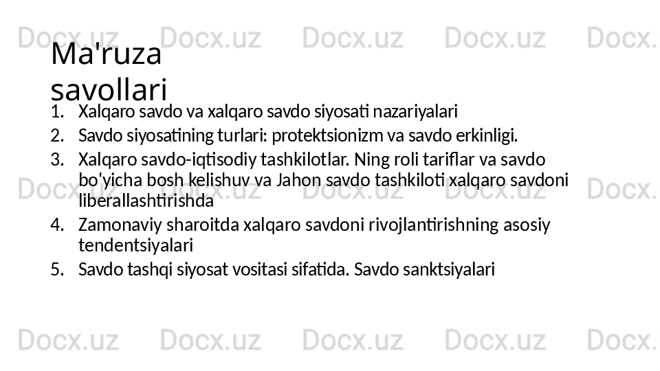 Ma'ruza 
savollari
1. Xalqaro savdo va xalqaro savdo siyosati nazariyalari
2. Savdo siyosatining turlari: protektsionizm va savdo erkinligi.
3. Xalqaro savdo-iqtisodiy tashkilotlar. Ning roli tariflar va savdo 
bo'yicha bosh kelishuv va Jahon savdo tashkiloti xalqaro savdoni 
liberallashtirishda
4. Zamonaviy sharoitda xalqaro savdoni rivojlantirishning asosiy 
tendentsiyalari
5. Savdo tashqi siyosat vositasi sifatida. Savdo sanktsiyalari 