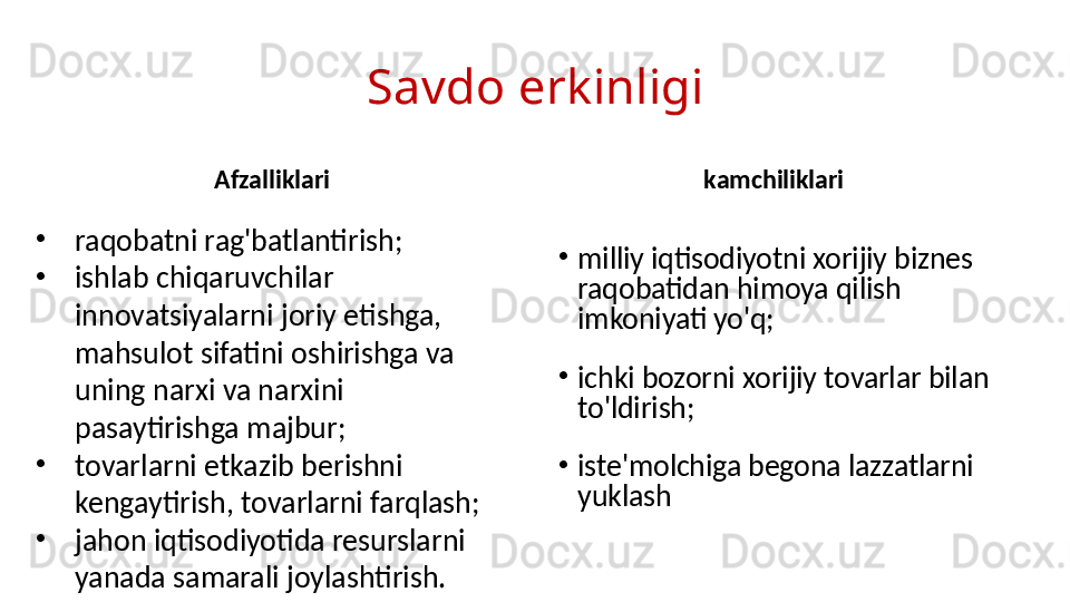 Savdo erkinligi
Afzalliklari kamchiliklari
•
raqobatni rag'batlantirish;
•
ishlab chiqaruvchilar 
innovatsiyalarni joriy etishga, 
mahsulot sifatini oshirishga va 
uning narxi va narxini 
pasaytirishga majbur;
•
tovarlarni etkazib berishni 
kengaytirish, tovarlarni farqlash;
•
jahon iqtisodiyotida resurslarni 
yanada samarali joylashtirish. •
milliy iqtisodiyotni xorijiy biznes 
raqobatidan himoya qilish 
imkoniyati yo'q;
•
ichki bozorni xorijiy tovarlar bilan 
to'ldirish;
•
iste'molchiga begona lazzatlarni 
yuklash 