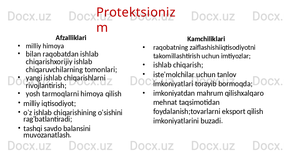 Protektsioniz
m
Afzalliklari
•
milliy himoya
•
bilan raqobatdan ishlab 
chiqarishxorijiy ishlab 
chiqaruvchilarning tomonlari;
•
yangi ishlab chiqarishlarni 
rivojlantirish;
•
yosh tarmoqlarni himoya qilish
•
milliy iqtisodiyot;
•
o'z ishlab chiqarishining o'sishini 
rag'batlantiradi;
•
tashqi savdo balansini 
muvozanatlash. Kamchiliklari
•
raqobatning zaiflashishiiqtisodiyotni 
takomillashtirish uchun imtiyozlar;
•
ishlab chiqarish;
•
iste'molchilar uchun tanlov 
imkoniyatlari torayib bormoqda;
•
imkoniyatdan mahrum qilishxalqaro 
mehnat taqsimotidan 
foydalanish;tovarlarni eksport qilish 
imkoniyatlarini buzadi. 