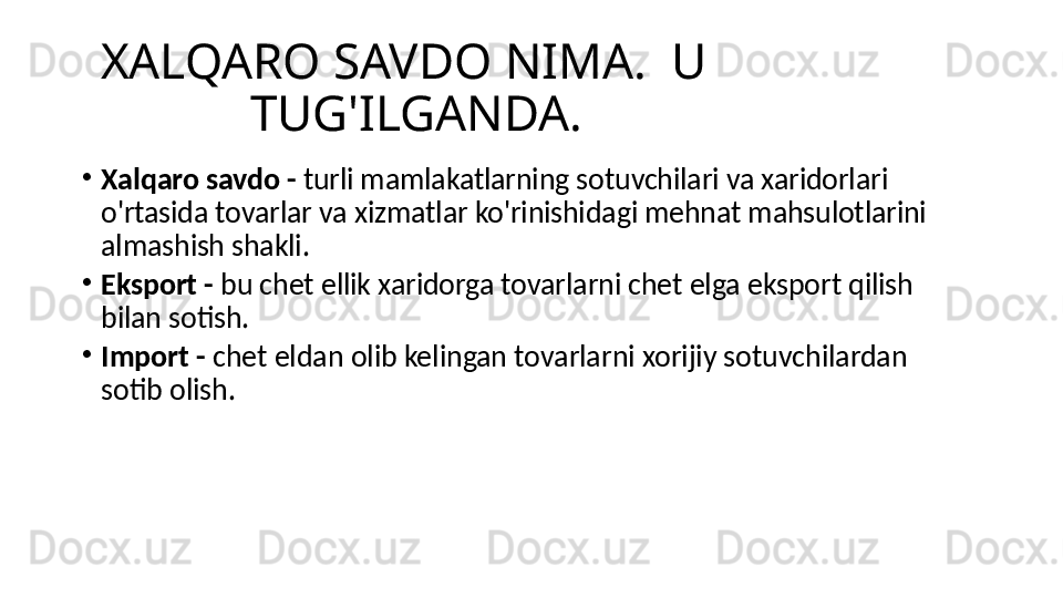 XALQARO SAVDO NIMA.  U 
TUG'ILGANDA.
•
Xalqaro savdo -  turli mamlakatlarning sotuvchilari va xaridorlari 
o'rtasida tovarlar va xizmatlar ko'rinishidagi mehnat mahsulotlarini 
almashish shakli.
•
Eksport -  bu chet ellik xaridorga tovarlarni chet elga eksport qilish 
bilan sotish.
•
Import -  chet eldan olib kelingan tovarlarni xorijiy sotuvchilardan 
sotib olish. 