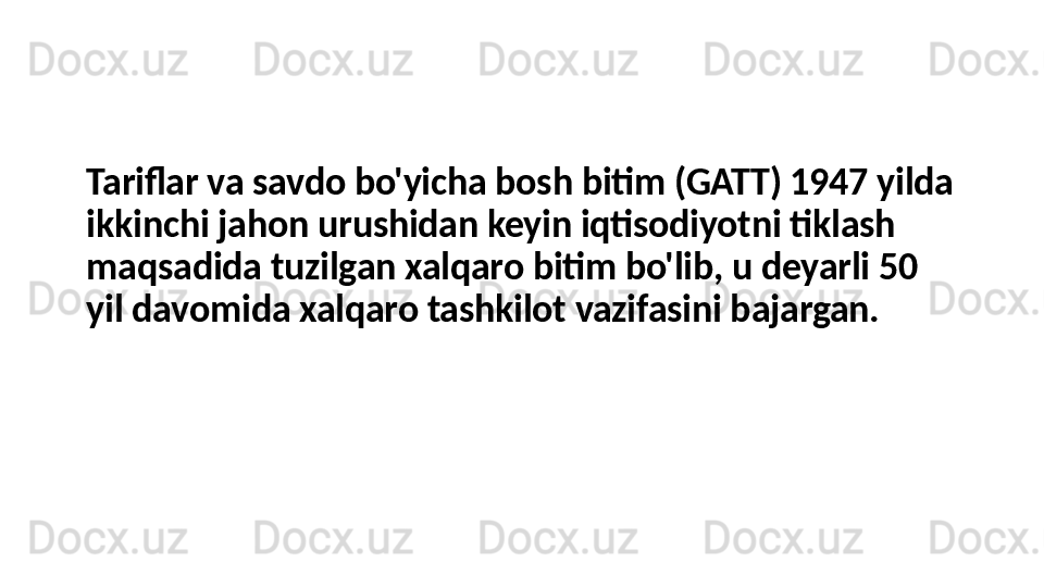 Tariflar va savdo bo'yicha bosh bitim (GATT) 1947 yilda 
ikkinchi jahon urushidan keyin iqtisodiyotni tiklash 
maqsadida tuzilgan xalqaro bitim bo'lib, u deyarli 50 
yil davomida xalqaro tashkilot vazifasini bajargan. 