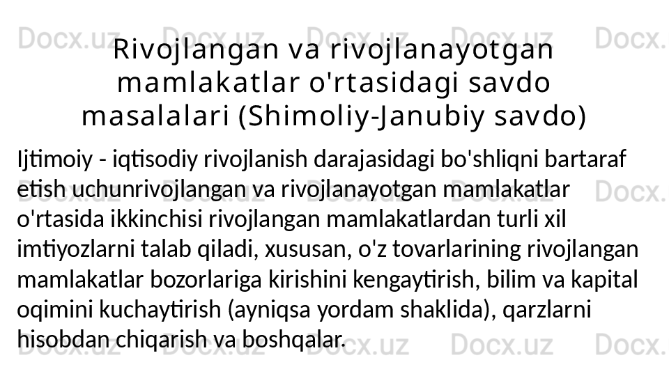 Ri v oj l a n ga n v a  r i v oj l a n a y ot ga n  
m a m l a k a t l a r  o'r t a si da gi  sa v do 
m a sa l a l a r i  ( Sh i m ol i y -J a n ubi y  sa v do)
Ijtimoiy - iqtisodiy rivojlanish darajasidagi bo'shliqni bartaraf 
etish uchunrivojlangan va rivojlanayotgan mamlakatlar 
o'rtasida ikkinchisi rivojlangan mamlakatlardan turli xil 
imtiyozlarni talab qiladi, xususan, o'z tovarlarining rivojlangan 
mamlakatlar bozorlariga kirishini kengaytirish, bilim va kapital 
oqimini kuchaytirish (ayniqsa yordam shaklida), qarzlarni 
hisobdan chiqarish va boshqalar. 