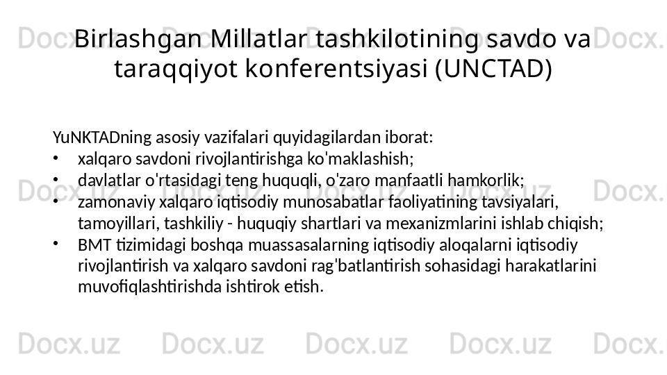 Birlashgan Millatlar tashkilotining savdo va 
taraqqiyot konferentsiyasi (UNCTAD)
YuNKTADning asosiy vazifalari quyidagilardan iborat:
•
xalqaro savdoni rivojlantirishga ko'maklashish;
•
davlatlar o'rtasidagi teng huquqli, o'zaro manfaatli hamkorlik;
•
zamonaviy xalqaro iqtisodiy munosabatlar faoliyatining tavsiyalari, 
tamoyillari, tashkiliy - huquqiy shartlari va mexanizmlarini ishlab chiqish;
•
BMT tizimidagi boshqa muassasalarning iqtisodiy aloqalarni iqtisodiy 
rivojlantirish va xalqaro savdoni rag'batlantirish sohasidagi harakatlarini 
muvofiqlashtirishda ishtirok etish. 