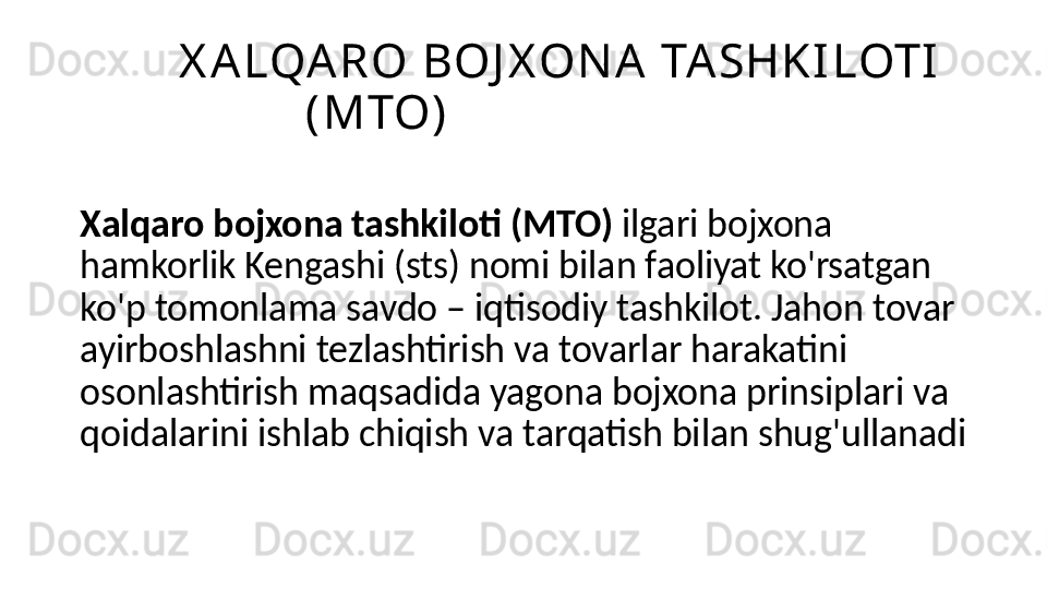 X A LQA RO BOJ X ON A  TA SHK I LOTI  
(MTO)
Xalqaro bojxona tashkiloti (MTO)  ilgari bojxona 
hamkorlik Kengashi (sts) nomi bilan faoliyat ko'rsatgan 
ko'p tomonlama savdo – iqtisodiy tashkilot. Jahon tovar 
ayirboshlashni tezlashtirish va tovarlar harakatini 
osonlashtirish maqsadida yagona bojxona prinsiplari va 
qoidalarini ishlab chiqish va tarqatish bilan shug'ullanadi 