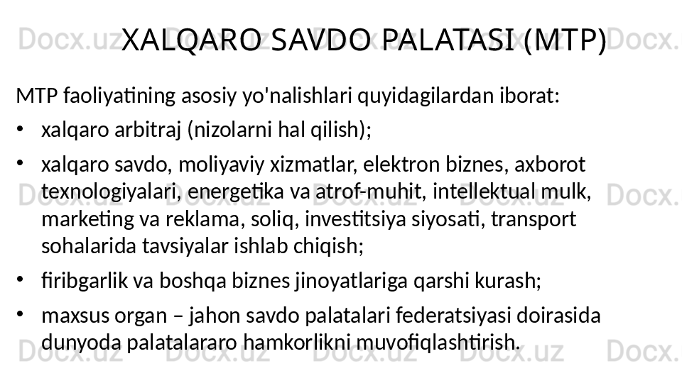 XALQARO SAVDO PALATASI (MTP)
MTP faoliyatining asosiy yo'nalishlari quyidagilardan iborat:
•
xalqaro arbitraj (nizolarni hal qilish);
•
xalqaro savdo, moliyaviy xizmatlar, elektron biznes, axborot 
texnologiyalari, energetika va atrof-muhit, intellektual mulk, 
marketing va reklama, soliq, investitsiya siyosati, transport 
sohalarida tavsiyalar ishlab chiqish;
•
firibgarlik va boshqa biznes jinoyatlariga qarshi kurash;
•
maxsus organ – jahon savdo palatalari federatsiyasi doirasida 
dunyoda palatalararo hamkorlikni muvofiqlashtirish. 