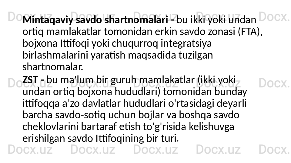 Mintaqaviy savdo shartnomalari   -   bu ikki yoki undan 
ortiq mamlakatlar tomonidan erkin savdo zonasi (FTA), 
bojxona Ittifoqi yoki chuqurroq integratsiya 
birlashmalarini yaratish maqsadida tuzilgan 
shartnomalar.
ZST   -   bu ma'lum bir guruh mamlakatlar (ikki yoki 
undan ortiq bojxona hududlari) tomonidan bunday 
ittifoqqa a'zo davlatlar hududlari o'rtasidagi deyarli 
barcha savdo-sotiq uchun bojlar va boshqa savdo 
cheklovlarini bartaraf etish to'g'risida kelishuvga 
erishilgan savdo Ittifoqining bir turi. 