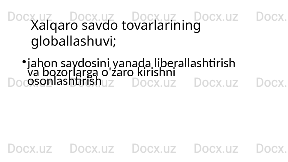 Xalqaro savdo tovarlarining 
globallashuvi;
•
jahon savdosini yanada liberallashtirish 
va bozorlarga o'zaro kirishni 
osonlashtirish 