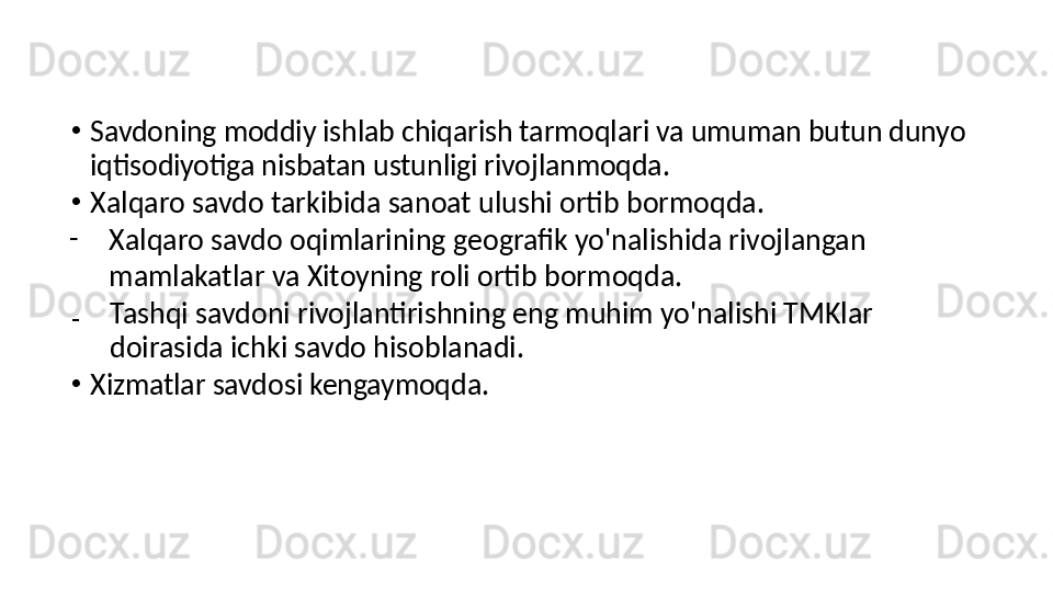 •
Savdoning moddiy ishlab chiqarish tarmoqlari va umuman butun dunyo 
iqtisodiyotiga nisbatan ustunligi rivojlanmoqda.
•
Xalqaro savdo tarkibida sanoat ulushi ortib bormoqda.
-
Xalqaro savdo oqimlarining geografik yo'nalishida rivojlangan 
mamlakatlar va Xitoyning roli ortib bormoqda.
₋
Tashqi savdoni rivojlantirishning eng muhim yo'nalishi TMKlar 
doirasida ichki savdo hisoblanadi.
•
Xizmatlar savdosi kengaymoqda.