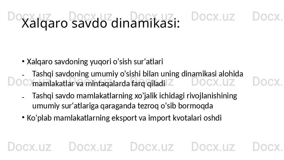 Xalqaro savdo dinamikasi:
•
Xalqaro savdoning yuqori o'sish sur'atlari
₋
Tashqi savdoning umumiy o'sishi bilan uning dinamikasi alohida 
mamlakatlar va mintaqalarda farq qiladi
₋
Tashqi savdo mamlakatlarning xo'jalik ichidagi rivojlanishining 
umumiy sur'atlariga qaraganda tezroq o'sib bormoqda
•
Ko'plab mamlakatlarning eksport va import kvotalari oshdi 