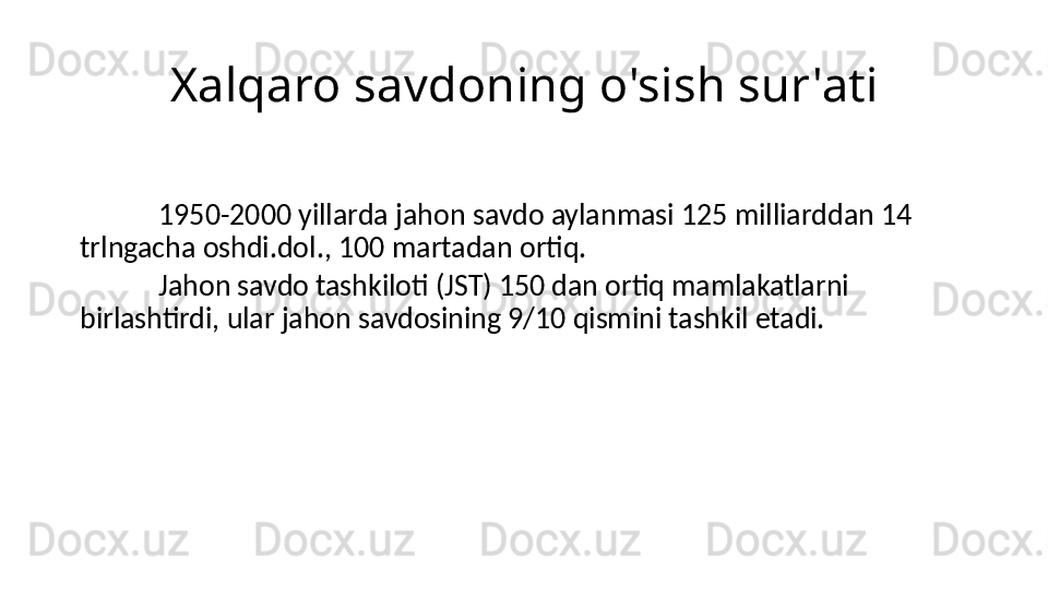 Xalqaro savdoning o'sish sur'ati
1950-2000 yillarda jahon savdo aylanmasi 125 milliarddan 14 
trlngacha oshdi.dol., 100 martadan ortiq.
Jahon savdo tashkiloti (JST) 150 dan ortiq mamlakatlarni 
birlashtirdi, ular jahon savdosining 9/10 qismini tashkil etadi. 