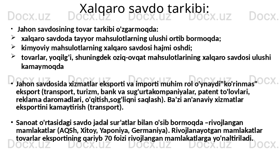 Xalqaro savdo tarkibi:
•
Jahon savdosining tovar tarkibi o'zgarmoqda:

xalqaro savdoda tayyor mahsulotlarning ulushi ortib bormoqda;

kimyoviy mahsulotlarning xalqaro savdosi hajmi oshdi;

tovarlar, yoqilg'i, shuningdek oziq-ovqat mahsulotlarining xalqaro savdosi ulushi 
kamaymoqda
•
Jahon savdosida xizmatlar eksporti va importi muhim rol o'ynaydi"ko'rinmas" 
eksport (transport, turizm, bank va sug'urtakompaniyalar, patent to'lovlari, 
reklama daromadlari, o'qitish,sog'liqni saqlash). Ba'zi an'anaviy xizmatlar 
eksportini kamaytirish (transport).
•
Sanoat o'rtasidagi savdo jadal sur'atlar bilan o'sib bormoqda –rivojlangan 
mamlakatlar (AQSh, Xitoy, Yaponiya, Germaniya). Rivojlanayotgan mamlakatlar 
tovarlar eksportining qariyb 70 foizi rivojlangan mamlakatlarga yo'naltiriladi. 