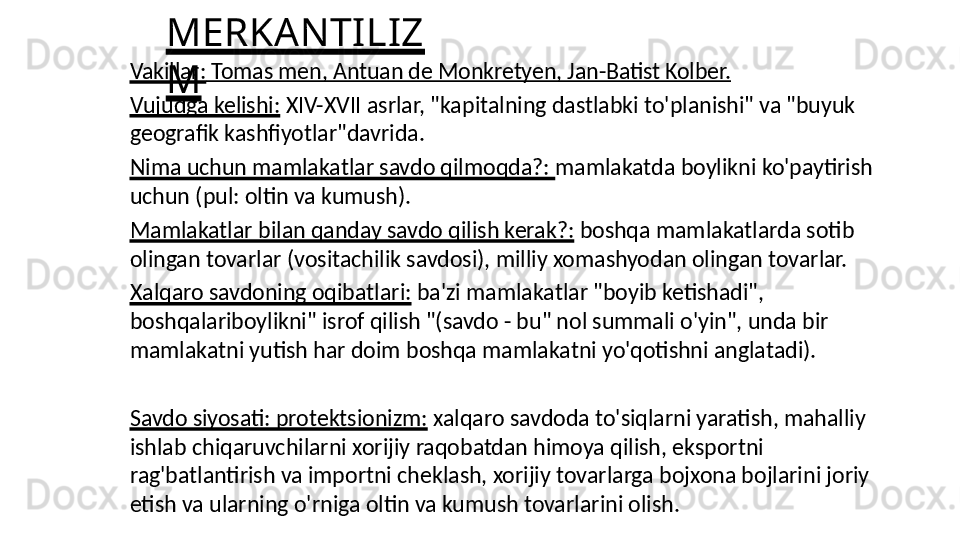 MERKANTILIZ
MVakillar:  Tomas men, Antuan de Monkretyen, Jan-Batist Kolber.
Vujudga kelishi:  XIV-XVII asrlar, "kapitalning dastlabki to'planishi" va "buyuk 
geografik kashfiyotlar"davrida.
Nima uchun mamlakatlar savdo qilmoqda?:  mamlakatda boylikni ko'paytirish 
uchun (pul: oltin va kumush).
Mamlakatlar bilan qanday savdo qilish kerak?:  boshqa mamlakatlarda sotib 
olingan tovarlar (vositachilik savdosi), milliy xomashyodan olingan tovarlar.
Xalqaro savdoning oqibatlari:  ba'zi mamlakatlar "boyib ketishadi", 
boshqalariboylikni" isrof qilish "(savdo - bu" nol summali o'yin", unda bir 
mamlakatni yutish har doim boshqa mamlakatni yo'qotishni anglatadi).
Savdo siyosati: protektsionizm:  xalqaro savdoda to'siqlarni yaratish, mahalliy 
ishlab chiqaruvchilarni xorijiy raqobatdan himoya qilish, eksportni 
rag'batlantirish va importni cheklash, xorijiy tovarlarga bojxona bojlarini joriy 
etish va ularning o'rniga oltin va kumush tovarlarini olish. 