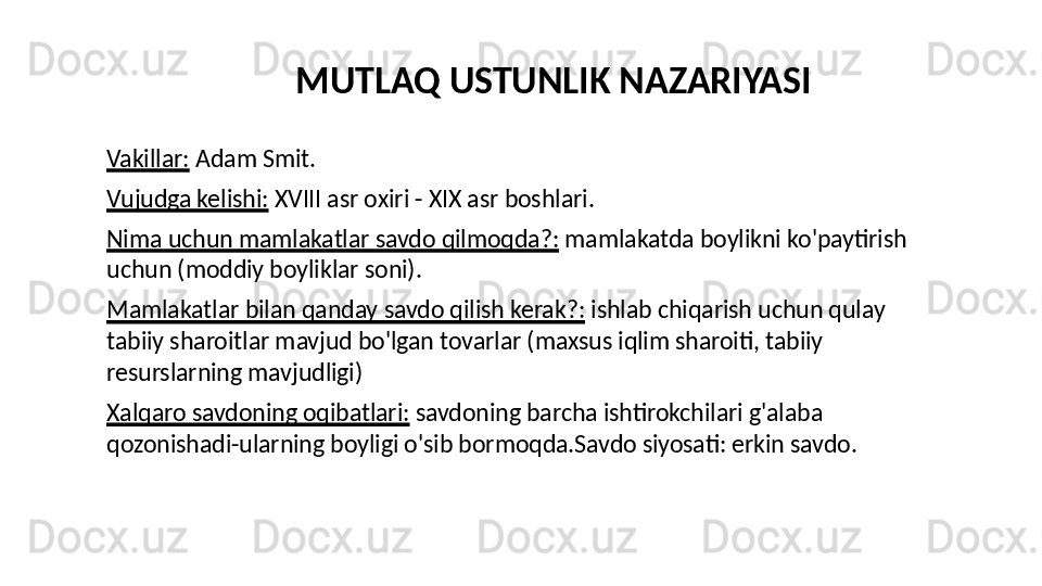 Vakillar:  Adam Smit.
Vujudga kelishi:  XVIII asr oxiri - XIX asr boshlari.
Nima uchun mamlakatlar savdo qilmoqda?:  mamlakatda boylikni ko'paytirish 
uchun (moddiy boyliklar soni).
Mamlakatlar bilan qanday savdo qilish kerak?:  ishlab chiqarish uchun qulay 
tabiiy sharoitlar mavjud bo'lgan tovarlar (maxsus iqlim sharoiti, tabiiy 
resurslarning mavjudligi)
Xalqaro savdoning oqibatlari:  savdoning barcha ishtirokchilari g'alaba 
qozonishadi-ularning boyligi o'sib bormoqda.Savdo siyosati: erkin savdo. MUTLAQ USTUNLIK NAZARIYASI 