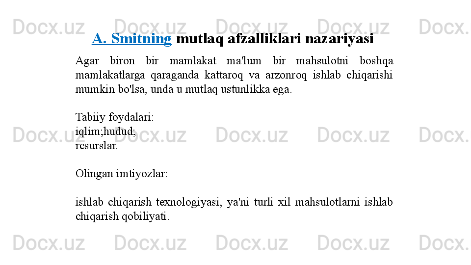 A. Smitning   mutlaq afzalliklari nazariyasi
Agar  biron  bir  mamlakat  ma'lum  bir  mahsulotni  boshqa 
mamlakatlarga  qaraganda  kattaroq  va  arzonroq  ishlab  chiqarishi 
mumkin bo'lsa, unda u mutlaq ustunlikka ega.
Tabiiy foydalari:
iqlim;hudud;
resurslar.
Olingan imtiyozlar:
ishlab  chiqarish  texnologiyasi,  ya'ni  turli  xil  mahsulotlarni  ishlab 
chiqarish qobiliyati. 