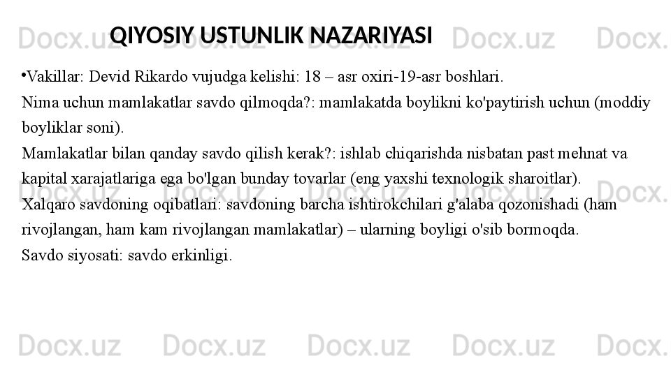 •
Vakillar: Devid Rikardo vujudga kelishi: 18 – asr oxiri-19-asr   boshlari.
Nima uchun mamlakatlar savdo qilmoqda?: mamlakatda boylikni ko'paytirish uchun (moddiy 
boyliklar soni).
Mamlakatlar bilan qanday savdo qilish kerak?: ishlab chiqarishda nisbatan past mehnat va 
kapital xarajatlariga ega bo'lgan bunday tovarlar (eng yaxshi texnologik sharoitlar).
Xalqaro savdoning oqibatlari: savdoning barcha ishtirokchilari g'alaba qozonishadi (ham 
rivojlangan, ham kam rivojlangan mamlakatlar) – ularning boyligi o'sib bormoqda.
Savdo siyosati: savdo erkinligi. QIYOSIY USTUNLIK NAZARIYASI 