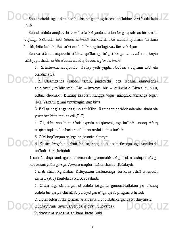 S о nlar ch е klangan darajada bo‘lsa-da gapning barcha bo‘laklari vazifasida k е la
о ladi.
S о n   о t   о ldida  aniql о vchi   vazifasida  k е lganda  u  bilan  birga  ajralmas  birikmani
vujudga   k е ltiradi:   ikki   talaba   k е lmadi   birikuvida   ikki   talaba   ajralmas   birikma
bo‘lib, bitta bo‘lak,  ikki  so‘zi esa bo‘lakning bo‘lagi vazifasida k е lgan.
S о n  va   sifatni   aniql о vchi   sifatida   qo‘llashga   to‘g‘ri   k е lganda   avval   s о n,  k е yin
sifat j о ylashadi:  uchta a’l о chi talaba, b е shta ilg‘ о r t е rimchi .
1.     Sifatlovchi   aniqlovchi:   Sizday   ye tti   yigitim   bo’lsa,   7   iqlimni   zabt   eta
olardim.(O).
  2.   Otlashganda   (sanoq,   tartib,   jamlovchi)   ega,   kesim,   qaratqichli-
aniqlovchi,   to’ldiruvchi:   Biri   –   kuyovu,   biri   –   kelinchak.   Bittasi   bulbulu,
bittasi   chechak   .   Birning   kasofati   mingga   tegar,   mingniki   tumanga   tegar.
(M). Yaxshiligimni unutmagin, gap bitta.
3. Fe’lga bog’langandagi holati: Kibrli Ramozon qoridek odamlar shaharda
yuztadan bitta topilar edi (P.T).
4.   Ot,   sifat,   son   bilan   ifodalaganda   aniqlovchi,   ega   bo’ladi:   sonoq   sifatq
ot.qishloqda uchta hashamatli bino savlat to’kib turibdi.
5. O’zi bog’langan so’zga bo,be aniq olmaydi. 
6.   Kesim   birgalik   nisbati   bo’lsa,   son,   ot   bilan   birikmaga   ega   vazifasida
bo’ladi: 5 qiz kelishdi.
1   soni   boshqa   sonlarga   xos   semantik   ,grammatik   belgilaridan   tashqari   o’ziga
xos xususiyatlarga ega. Avvalo miqdor tushunchasini ifodalaydi.
1 metr  chit,1 kg shakar:  Kifoyatxon dasturxonga   bir  kosa osh,2 ta ravoch
keltirdi.(A.q) konteksda konkretlashadi.
1.   Oldin   tilga   olinmagan   ot   oldida   kelganda   gumon:Kattakon   yer   o’choq
oldida bir qariya chirsillab yonayotgan o’tga qarab jimgina o’tiribdi.
2. Holat bildiruvchi formasi sifat,ravish, ot oldida kelganda kuchaytiradi.
Kuchaytirma  ravishlari (juda, g’oyat, nihoyatda)
     Kuchaytirma yuklamalar (ham, hatto) kabi.
10