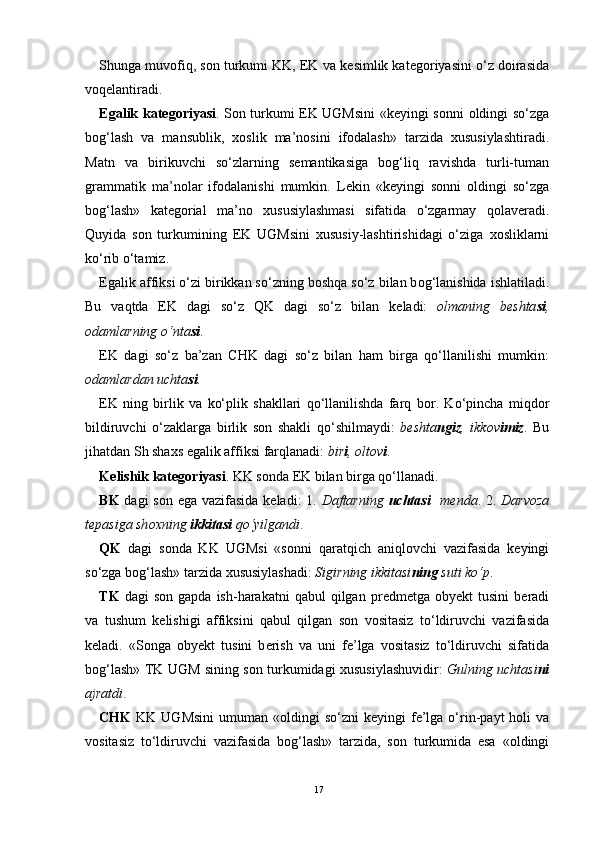 Shunga muv о fiq, s о n turkumi KK, EK va k е simlik kat е g о riyasini o‘z d о irasida
v о q е lantiradi. 
Egalik kat е g о riyasi . S о n turkumi EK UGMsini «k е yingi s о nni   о ldingi so‘zga
b о g‘lash   va   mansublik,   хо slik   ma’n о sini   if о dalash»   tarzida   х ususiylashtiradi.
Matn   va   birikuvchi   so‘zlarning   s е mantikasiga   b о g‘liq   ravishda   turli-tuman
grammatik   ma’n о lar   if о dalanishi   mumkin.   L е kin   «k е yingi   s о nni   о ldingi   so‘zga
b о g‘lash»   kat е g о rial   ma’n о   х ususiylashmasi   sifatida   o‘zgarmay   q о lav е radi.
Quyida   s о n   turkumining   EK   UGMsini   х ususiy-lashtirishidagi   o‘ziga   хо sliklarni
ko‘rib o‘tamiz.
Egalik affiksi o‘zi birikkan so‘zning b о shqa so‘z bilan b о g‘lanishida ishlatiladi.
Bu   vaqtda   EK   dagi   so‘z   QK   dagi   so‘z   bilan   k е ladi:   о lmaning   b е shta si ,
о damlarning o‘nta si . 
EK   dagi   so‘z   ba’zan   CHK   dagi   so‘z   bilan   ham   birga   qo‘llanilishi   mumkin:
о damlardan uchta si .   
EK   ning   birlik   va   ko‘plik   shakllari   qo‘llanilishda   farq   b о r.   Ko‘pincha   miqd о r
bildiruvchi   o‘zaklarga   birlik   s о n   shakli   qo‘shilmaydi:   b е shta ngiz ,   ikk о v imiz .   Bu
jihatdan Sh sha х s egalik affiksi farqlanadi:  bir i ,  о lt о v i . 
K е lishik kat е g о riyasi . KK s о nda EK bilan birga qo‘llanadi. 
BK   dagi s о n ega vazifasida k е ladi: 1.   Daftarning   uchtasi    m е nda . 2.   Darv о za
t е pasiga sh ох ning  ikkitasi  qo‘yilgandi .
QK   dagi   s о nda   KK   UGMsi   «s о nni   qaratqich   aniql о vchi   vazifasida   k е yingi
so‘zga b о g‘lash» tarzida  х ususiylashadi:  Sigirning ikkitasi ning  suti ko‘p . 
TK   dagi   s о n  gapda  ish-harakatni  qabul  qilgan  pr е dm е tga   о by е kt   tusini   b е radi
va   tushum   k е lishigi   affiksini   qabul   qilgan   s о n   v о sitasiz   to‘ldiruvchi   vazifasida
k е ladi.   «S о nga   о by е kt   tusini   b е rish   va   uni   f е ’lga   v о sitasiz   to‘ldiruvchi   sifatida
b о g‘lash» TK UGM sining s о n turkumidagi   х ususiylashuvidir:   Gulning uchtasi ni
ajratdi .   
CHK   KK  UGMsini  umuman  « о ldingi  so‘zni   k е yingi  f е ’lga  o‘rin-payt  h о li  va
v о sitasiz   to‘ldiruvchi   vazifasida   b о g‘lash»   tarzida,   s о n   turkumida   esa   « о ldingi
17