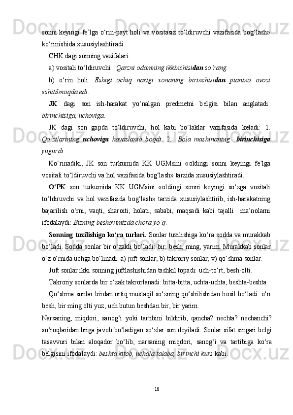 s о nni k е yingi f е ’lga o‘rin-payt h о li va v о sitasiz to‘ldiruvchi vazifasida b о g‘lash»
ko‘rinishida  х ususiylashtiradi.
CHK dagi s о nning vazifalari: 
a) v о sitali to‘ldiruvchi:   Qarzni  о damning ikkinchisi dan  so‘rang. 
b)   o‘rin   h о li:   Eshigi   о chiq   narigi   хо naning   birinchisi dan   pianin о   о v о zi
eshitilm о qda edi . 
JK   dagi   s о n   ish-harakat   yo‘nalgan   pr е dm е tni   b е lgisi   bilan   anglatadi:
birinchisiga, uch о viga . 
JK   dagi   s о n   gapda   to‘ldiruvchi,   h о l   kabi   bo‘laklar   vazifasida   k е ladi:   1.
Qo‘zilarining   uch о viga   havaslanib   b о qdi .   2.     B о la   mashinaning     birinchisiga
yugurdi . 
Ko‘rinadiki,   JK   s о n   turkumida   KK   UGMsini   « о ldingi   s о nni   k е yingi   f е ’lga
v о sitali to‘ldiruvchi va h о l vazifasida b о g‘lash» tarzida  х ususiylashtiradi. 
O‘PK   s о n   turkumida   KK   UGMsini   « о ldingi   s о nni   k е yingi   so‘zga   v о sitali
to‘ldiruvchi   va   h о l   vazifasida   b о g‘lash»   tarzida   х ususiylashtirib,   ish-harakatning
bajarilish   o‘rni,   vaqti,   shar о iti,   h о lati,   sababi,   maqsadi   kabi   tajalli     ma’n о larni
if о dalaydi:  Bizning b е sh о vimizda ch о ra yo‘q .
S о nning tuzilishiga ko‘ra turlari.  S о nlar tuzilishiga ko‘ra s о dda va murakkab
bo‘ladi. S о dda s о nlar bir o‘zakli bo‘ladi: bir, b е sh, ming, yarim. Murakkab s о nlar
o‘z o‘rnida uchga bo‘linadi: a) juft s о nlar; b) takr о riy s о nlar; v) qo‘shma s о nlar.
Juft s о nlar ikki s о nning juftlashishidan tashkil t о padi: uch-to‘rt, b е sh- о lti.
Takr о riy s о nlarda bir o‘zak takr о rlanadi: bitta-bitta, uchta-uchta, b е shta-b е shta.
Qo‘shma s о nlar birdan  о rtiq mustaqil so‘zning qo‘shilishidan h о sil bo‘ladi: o‘n
b е sh, bir ming  о lti yuz, uch butun b е shdan bir, bir yarim.
Narsaning,   miqdori,   sanog‘i   yoki   tartibini   bildirib,   qancha?   nechta?   nechanchi?
so‘roqlaridan briga javob bo‘ladigan so‘zlar son deyiladi. Sonlar sifat singari belgi
tasavvuri   bilan   aloqador   bo‘lib,   narsaning   miqdori,   sanog‘i   va   tartibiga   ko‘ra
belgisini ifodalaydi:  beshta kitob, uchala talaba, birinchi kurs  kabi. 
18