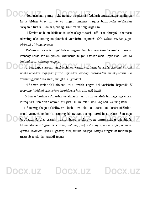 Son   narsaning   aniq   yoki   noaniq   miqdorini   ifodalash   xususiyatiga   egaligiga
ko‘ra   tildagi   ko‘p,   oz,   bir   oz   singari   umumiy   miqdor   bildiruvchi   so‘zlardan
farqlanib turadi.  Sonlar quyidagi grammatik belgilarga ega:  
        1.Sonlar   ot   bilan   birikkanda   so‘z   o‘zgartuvchi     affikslar   olmaydi,   aksincha
ularning   o‘zi   otning   aniqlovchisi   vazifasini   bajaradi:   O‘n   sakkiz   yashar   yigit.
birinchi o‘rinda bormoq.
    2.Ba’zan son va sifat birgalikda otning aniqlovchisi vazifasini bajarishi mumkin.
Bunday   holda   son   aniqlovchi   vazifasida   kelgan   sifatdan   avval   joylashadi:   Beshta
baland bino, uchta qora qo‘y.
        3.Son   gapda   asosan   aniqlovchi   va   kesim   vazifasini   bajaradi:   Mehnat   kishini
uchta   balodan   saqlaydi:   yurak   siqishdan,   axloqiy   buzilishdan,   muhtojlikdan.   Bu
xotinning joni bitta emas, mingta (A.Qahhor).  
        4.Ba’zan   sonlar   fe’l   oldidan   kelib,   ravish   singari   hol   vazifasini   bajaradi:   U
ariqning labidagi oshrayhon bargidan uch-to‘rtta uzib keldi.
        5.Sonlar   boshqa  so‘zlardan  yasalmaydi,  ya’ni   son  yasalish   tizimiga  ega  emas.
Biroq ba’zi sonlardan ot yoki fe’l yasalishi mumkin:  uch+lik, ikki+lanmoq  kabi.
    6.Sonning o‘ziga qo‘shiluvchi –inchi, -ov, -ala, -ta, -tacha, -lab,-larcha affikslari
shakl   yasovchilar   bo‘lib,   sonning   bir   turidan   boshqa   turini   hosil   qiladi.   Son   otga
bog‘langanda   ular   orasida   maxsus   hisob   so‘zlar,   ya’ni   numerativlar   ishlatiladi.
Numerativlar   kilogramm,   gramm,   botmon,   pud,   so‘m,   tiyin,   dona,   nafar,   hovuch,
qarich, kilometr, qadam, gektar, soat, minut, daqiqa, soniya   singari  ot turkumiga
mansub so‘zlardan tashkil topadi. 
19