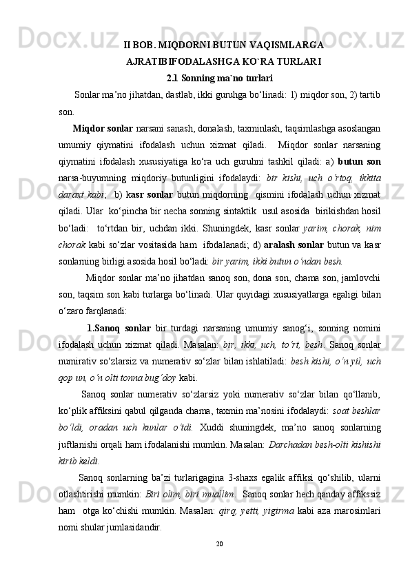 II BOB. MIQDORNI BUTUN VAQISMLARGA
AJRATIBIFODALASHGA KO`RA TURLARI
2.1 Sonning ma`no turlari
       Sonlar ma’no jihatdan, dastlab, ikki guruhga bo‘linadi: 1) miqdor son, 2) tartib
son.
      Miqdor sonlar  narsani sanash, donalash, taxminlash, taqsimlashga asoslangan
umumiy   qiymatini   ifodalash   uchun   xizmat   qiladi.     Miqdor   sonlar   narsaning
qiymatini   ifodalash   xususiyatiga   ko‘ra   uch   guruhni   tashkil   qiladi:   a)   butun   son
narsa-buyumning   miqdoriy   butunligini   ifodalaydi:   bir   kishi,   uch   o‘rtoq,   ikkita
daraxt   kabi ;     b)   k asr   sonlar   butun   miqdorning     qismini   ifodalash   uchun   xizmat
qiladi. Ular   ko‘pincha bir necha sonning sintaktik   usul asosida   birikishdan hosil
bo‘ladi:     to‘rtdan   bir,   uchdan   ikki.   Shuningdek,   kasr   sonlar   yarim,   chorak,   nim
chorak   kabi so‘zlar vositasida ham   ifodalanadi;  d)   aralash sonlar   butun va kasr
sonlarning birligi asosida hosil bo‘ladi:  bir yarim, ikki butun o‘ndan besh.
                Miqdor  sonlar   ma’no jihatdan  sanoq  son,  dona  son,  chama son,  jamlovchi
son, taqsim son kabi turlarga bo‘linadi. Ular quyidagi xususiyatlarga egaligi bilan
o‘zaro farqlanadi:
            1.Sanoq   sonlar   bir   turdagi   narsaning   umumiy   sanog‘i,   sonning   nomini
ifodalash   uchun   xizmat   qiladi.   Masalan:   bir,   ikki,   uch,   to‘rt,   besh .   Sanoq   sonlar
numirativ so‘zlarsiz va numerativ so‘zlar bilan ishlatiladi:   besh kishi, o‘n yil, uch
qop un, o‘n olti tonna bug‘doy  kabi.
          Sanoq   sonlar   numerativ   so‘zlarsiz   yoki   numerativ   so‘zlar   bilan   qo‘llanib,
ko‘plik affiksini qabul qilganda chama, taxmin ma’nosini ifodalaydi:   soat beshlar
bo‘ldi,   oradan   uch   kunlar   o‘tdi.   Xuddi   shuningdek,   ma’no   sanoq   sonlarning
juftlanishi orqali ham ifodalanishi mumkin. Masalan:  Darchadan besh-olti kishishi
kirib keldi. 
          Sanoq   sonlarning   ba’zi   turlarigagina   3-shaxs   egalik   affiksi   qo‘shilib,   ularni
otlashtirishi mumkin:   Biri olim, biri muallim .   Sanoq sonlar hech qanday affikssiz
ham     otga   ko‘chishi   mumkin.   Masalan:   qirq,   yetti,   yigirma   kabi   aza   marosimlari
nomi shular jumlasidandir.
20