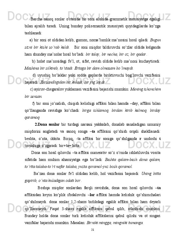 Barcha   sanoq   sonlar   o‘rtasida   bir   soni   alohida   grammatik   xususiyatga   egaligi
bilan   ajralib   turadi.   Uning   bunday   polisemantik   xususiyati   quyidagilarda   ko‘zga
tashlanadi:
     a) bir soni ot oldidan kelib, gumon, noma’lumlik ma’nosini hosil qiladi:   Bugun
sizni   bir  kishi   so‘rab  keldi .      Bir   soni  miqdor   bildiruvchi   so‘zlar   oldida  kelganda
ham shunday ma’nolar hosil bo‘ladi:  bir talay, bir necha, bir oz, bir qadar .
          b)   holat   ma’nosidagi   fe’l,  ot,   sifat,  ravish   oldida  kelib   ma’noni   kuchaytiradi:
Mashina bir silkinib, to‘xtadi. Ertaga bir dam olmasam bo‘lmaydi. 
          d)   uyushiq   bo‘laklar   yoki   sodda   gaplarda   biriktirvuchi   bog‘lovchi   vazifasini
bajaradi:  Xursandligidan bir kuladi, bir yig‘laydi. 
     c) ayiruv-chegaralov yuklamasi vazifasini bajarishi mumkin:  Mening ishonchim
bir sensan.   
          f)   bir   soni   jo‘nalish,   chiqish   kelishigi   affiksi   bilan   hamda   –day,   affiksi   bilan
qo‘llanganda   ravishga   ko‘chadi:   birga   ishlamoq,   birdan   kirib   kelmoq,   birday
qaramoq.
            2.Dona   sonlar   bir   turdagi   narsani   yakkalab,   donalab   sanaladigan   umumiy
miqdorini   anglatadi   va   sanoq   songa   –ta   affiksini   qo‘shish   orqali   shakllanadi:
beshta,   o‘nta,   ikkita.   Biroq,   -ta   affiksi   bir   soniga   qo‘shilganda   r   undoshi   t
tovushiga o‘zgaradi: bir+ta= bitta. 
         Dona son hosil qiluvchi –ta affiksi numerativ so‘z o‘rnida ishlatiluvchi vosita
sifatida   ham   muhim   ahamiyatga   ega   bo‘ladi:   Beshta   qalam-besh   dona   qalam,
to‘rtta talaba-to‘rt nafar talaba, yuzta qoramol-yuz bosh qoramol.
          Ba’zan   dona   sonlar   fe’l   oldidan   kelib,   hol   vazifasini   bajaradi:   Uning   bitta
gapirib, o‘nta kuladigan odati bor .
            Boshqa   miqdor   sonlardan   farqli   ravishda,   dona   son   hosil   qiluvchi   –ta
affiksidan   keyin   ko‘plik   ifodalovchi   –lar   affiksi   hamda   kelishik   qo‘shimchalari
qo‘shilmaydi.   dona   sonlar   1,2-shaxs   birlikdagi   egalik   affiksi   bilan   ham   deyarli
qo‘llanmaydi.   Faqat   3-shaxs   egalik   affiksini   qabul   qilib,   otlashishi   mumkin.
Bunday   holda   dona   sonlar   turli   kelishik   affikslarini   qabul   qilishi   va   ot   singari
vazifalar bajarishi mumkin. Masalan:  Birniki mingga, mingniki tumanga. 
21