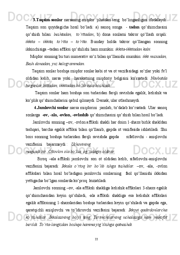 3.Taqsim  sonlar   narsaning miqdor   jihatdan teng   bo‘linganligini ifodalaydi.
Taqsim   son   quyidagicha   hosil   bo‘ladi:   a)   sanoq   songa     -   tadan   qo‘shimchasini
qo‘shish   bilan:   beshtadan,     to‘rttadan ;   b)   dona   sonlarni   takror   qo‘llash   orqali:
ikkita   –   ikkita,   to‘rtta   –   to‘rtta .   Bunday   holda   takror   qo‘llangan   sonning
ikkinchisiga –tadan affiksi qo‘shilishi ham mumkin:  ikkita-ikkitadan kabi.
     Miqdor sonning bu turi numerativ so‘z bilan qo‘llanishi mumkin:  ikki nusxadan,
Besh donadan, yuz kelogrammdan.
     Taqsim sonlar boshqa miqdor sonlar kabi ot va ot vazifasidagi so‘zlar yoki fe’l
oldidan   kelib,   narsa   yoki     harakatning   miqdoriy   belgisini   ko‘rsatadi:   Navbatda
turganlar bittadan, ikkitadan bo‘lib kela boshladi. 
            Taqsim   sonlar   ham   boshqa   son   turlaridan  farqli   ravishda   egalik,   kelishik   va
ko‘plik qo‘shimchalarini qabul qilmaydi. Demak, ular otlashmaydi.
           4.Jamlovchi sonlar   narsa miqdorini   jamlab, to‘dalab ko‘rsatadi. Ular sanoq
sonlarga   -ov, -ala, -ovlon, -ovlashib  qo‘shimchasini qo‘shish bilan hosil bo‘ladi. 
      Jamlovchi sonning –ov, -ovlon affiksli shakli har doim 1-shaxs birlik shakldan
tashqari, barcha egalik affiksi  bilan qo‘llanib, gapda  ot  vazifasida ishlatiladi.  Shu
bois   sonning   boshqa   turlaridan   farqli   ravishda   gapda         sifatlovchi   -   aniqlovchi
vazifasini    bajarmaydi :    Uchovining
maqsadi bir .  Oltovlon ola bo‘lsa, og‘zidagin oldirar.
            Biroq   –ala   affiksli   jamlovchi   son   ot   oldidan   kelib,   sifatlovchi-aniqlovchi
vazifasini   bajaradi:   Ikkala   o‘rtoq   bir   bo‘lib   ishga   tushdilar.   –ov,   -ala,   -ovlon
affikslari   bilan   hosil   bo‘ladigan   jamlovchi   sonlarning     faol   qo‘llanishi   ikkidan
yettigacha bo‘lgan sonlarda ko‘proq  kuzatiladi.
       Jamlovchi sonning –ov, -ala affiksli shakliga kelishik affikslari 3-shaxs egalik
qo‘shimchasidan   keyin   qo‘shiladi,   -ala   affiksli   shakliga   esa   kelishik   affikslari
egalik affiksining 1-shaxslaridan boshqa turlaridan keyin qo‘shiladi va gapda ega,
qaratqichli   aniqlovchi   va   to‘ldiruvchi   vazifasini   bajaradi:   Ikkovi   qadirdonlarcha
ko‘rishdilar.   Ikkalasining   bo‘yi   teng.   Terimchilarning   uchalasiga   ham   mukofot
berildi.   To‘rta-langizdan boshqa hamma yig‘ilishga qatnashdi.
22