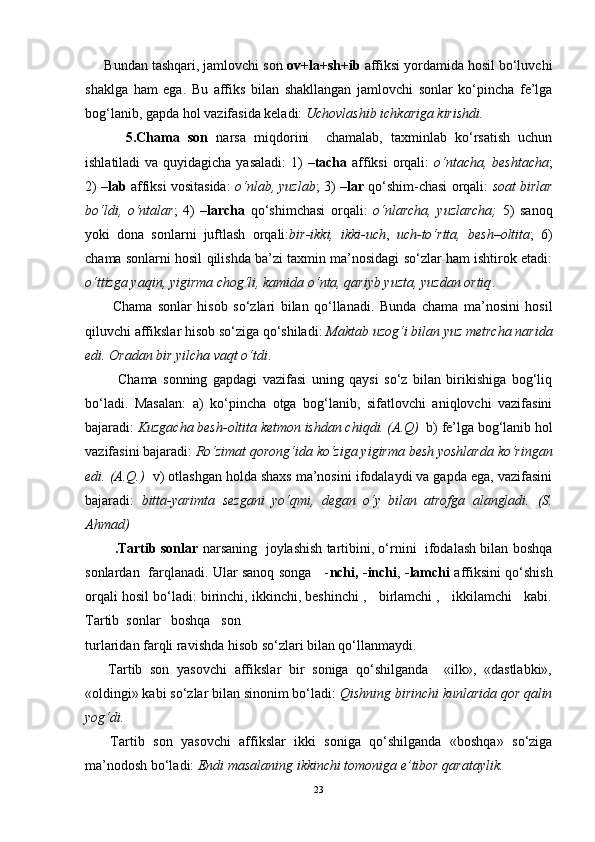 Bundan tashqari, jamlovchi son  ov+la+sh+ib  affiksi yordamida hosil bo‘luvchi
shaklga   ham   ega.   Bu   affiks   bilan   shakllangan   jamlovchi   sonlar   ko‘pincha   fe’lga
bog‘lanib, gapda hol vazifasida keladi:  Uchovlashib ichkariga kirishdi.  
          5.Chama   son   narsa   miqdorini     chamalab,   taxminlab   ko‘rsatish   uchun
ishlatiladi  va quyidagicha yasaladi:  1)   –tacha   affiksi  orqali:   o‘ntacha, beshtacha ;
2)   –lab  affiksi vositasida:   o‘nlab, yuzlab ; 3)   –lar  qo‘shim-chasi orqali:   soat birlar
bo‘ldi,   o‘ntalar ;   4)   –larcha   qo‘shimchasi   orqali:   o‘nlarcha,   yuzlarcha;   5)   sanoq
yoki   dona   sonlarni   juftlash   orqali: bir-ikki,   ikki-uch ,   uch-to‘rtta,   besh–oltita ;   6)
chama sonlarni hosil qilishda ba’zi taxmin ma’nosidagi so‘zlar ham ishtirok etadi:
o‘ttizga yaqin, yigirma chog‘li, kamida o‘nta, qariyb yuzta, yuzdan ortiq . 
          Chama   sonlar   hisob   so‘zlari   bilan   qo‘llanadi.   Bunda   chama   ma’nosini   hosil
qiluvchi affikslar hisob so‘ziga qo‘shiladi:  Maktab uzog‘i bilan yuz metrcha narida
edi. Oradan bir yilcha vaqt o‘tdi .
            Chama   sonning   gapdagi   vazifasi   uning   qaysi   so‘z   bilan   birikishiga   bog‘liq
bo‘ladi.   Masalan:   a)   ko‘pincha   otga   bog‘lanib,   sifatlovchi   aniqlovchi   vazifasini
bajaradi:  Kuzgacha besh-oltita ketmon ishdan chiqdi. (A.Q)   b) fe’lga bog‘lanib hol
vazifasini bajaradi:  Ro‘zimat qorong‘ida ko‘ziga yigirma besh yoshlarda ko‘ringan
edi. (A.Q.)   v) otlashgan holda shaxs ma’nosini ifodalaydi va gapda ega, vazifasini
bajaradi:   bitta-yarimta   sezgani   yo‘qmi,   degan   o‘y   bilan   atrofga   alangladi.   (S.
Ahmad)
        .Tartib sonlar  narsaning  joylashish tartibini, o‘rnini  ifodalash bilan boshqa
sonlardan   farqlanadi. Ular sanoq songa     - nchi, -inchi ,   -lamchi   affiksini qo‘shish
orqali hosil bo‘ladi: birinchi, ikkinchi, beshinchi ,   birlamchi ,   ikkilamchi   kabi.
Tartib  sonlar   boshqa   son
turlaridan farqli ravishda hisob so‘zlari bilan qo‘llanmaydi.
      Tartib   son   yasovchi   affikslar   bir   soniga   qo‘shilganda     «ilk»,   «dastlabki»,
«oldingi» kabi so‘zlar bilan sinonim bo‘ladi:  Qishning birinchi kunlarida qor qalin
yog‘di.
      Tartib   son   yasovchi   affikslar   ikki   soniga   qo‘shilganda   «boshqa»   so‘ziga
ma’nodosh bo‘ladi:  Endi masalaning ikkinchi tomoniga e’tibor qarataylik.  
23