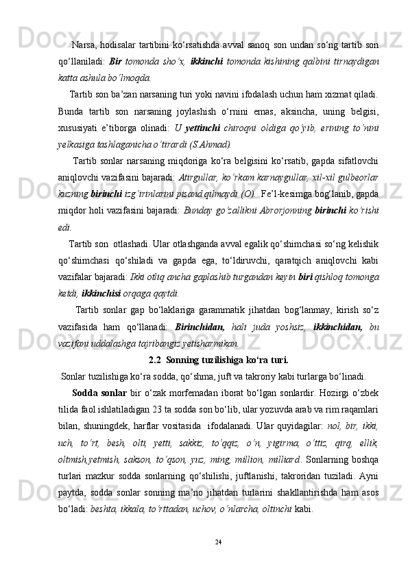 Narsa,   hodisalar   tartibini   ko‘rsatishda   avval   sanoq   son   undan   so‘ng  tartib  son
qo‘llaniladi:   Bir   tomonda   sho‘x,   ikkinchi   tomonda   kishining   qalbini   tirnaydigan
katta ashula bo‘lmoqda.
    Tartib son ba’zan narsaning turi yoki navini ifodalash uchun ham xizmat qiladi.
Bunda   tartib   son   narsaning   joylashish   o‘rnini   emas,   aksincha,   uning   belgisi,
xususiyati   e’tiborga   olinadi:   U   yettinchi   chiroqni   oldiga   qo‘yib,   erining   to‘nini
yelkasiga tashlaganicha o‘tirardi (S.Ahmad).
        Tartib   sonlar   narsaning   miqdoriga   ko‘ra   belgisini   ko‘rsatib,   gapda   sifatlovchi
aniqlovchi vazifasini bajaradi:   Atirgullar, ko‘rkam karnaygullar, xil-xil gulbeorlar
kuzning  birinchi  izg‘irinlarini pisand qilmaydi (O).   Fe’l-kesimga bog‘lanib, gapda
miqdor holi vazifasini bajaradi:   Bunday go‘zallikni Abrorjonning   birinchi  ko‘rishi
edi. 
    Tartib son  otlashadi. Ular otlashganda avval egalik qo‘shimchasi so‘ng kelishik
qo‘shimchasi   qo‘shiladi   va   gapda   ega,   to‘ldiruvchi,   qaratqich   aniqlovchi   kabi
vazifalar bajaradi:  Ikki otliq ancha gaplashib turgandan keyin  biri  qishloq tomonga
ketdi,  ikkinchisi  orqaga qaytdi. 
        Tartib   sonlar   gap   bo‘laklariga   garammatik   jihatdan   bog‘lanmay,   kirish   so‘z
vazifasida   ham   qo‘llanadi:   Birinchidan,   hali   juda   yoshsiz,   ikkinchidan,   bu
vazifani uddalashga tajribangiz yetisharmikan.
2.2  Sonning tuzilishiga ko‘ra turi.
 Sonlar tuzilishiga ko‘ra sodda, qo‘shma, juft va takroriy kabi turlarga bo‘linadi.
        Sodda   sonlar   bir   o‘zak   morfemadan   iborat   bo‘lgan   sonlardir.  Hozirgi   o‘zbek
tilida faol ishlatiladigan 23 ta sodda son bo‘lib, ular yozuvda arab va rim raqamlari
bilan,  shuningdek,   harflar   vositasida     ifodalanadi.   Ular   quyidagilar:   nol,  bir,   ikki,
uch,   to‘rt,   besh,   olti,   yetti,   sakkiz,   to‘qqiz,   o‘n,   yigirma,   o‘ttiz,   qirq,   ellik,
oltmish,yetmish,   sakson,   to‘qson,   yuz,   ming,   million,   milliard .   Sonlarning   boshqa
turlari   mazkur   sodda   sonlarning   qo‘shilishi,   juftlanishi,   takroridan   tuziladi.   Ayni
paytda,   sodda   sonlar   sonning   ma’no   jihatdan   turlarini   shakllantirishda   ham   asos
bo‘ladi:  beshta, ikkala, to‘rttadan, uchov, o‘nlarcha, oltinchi  kabi. 
24