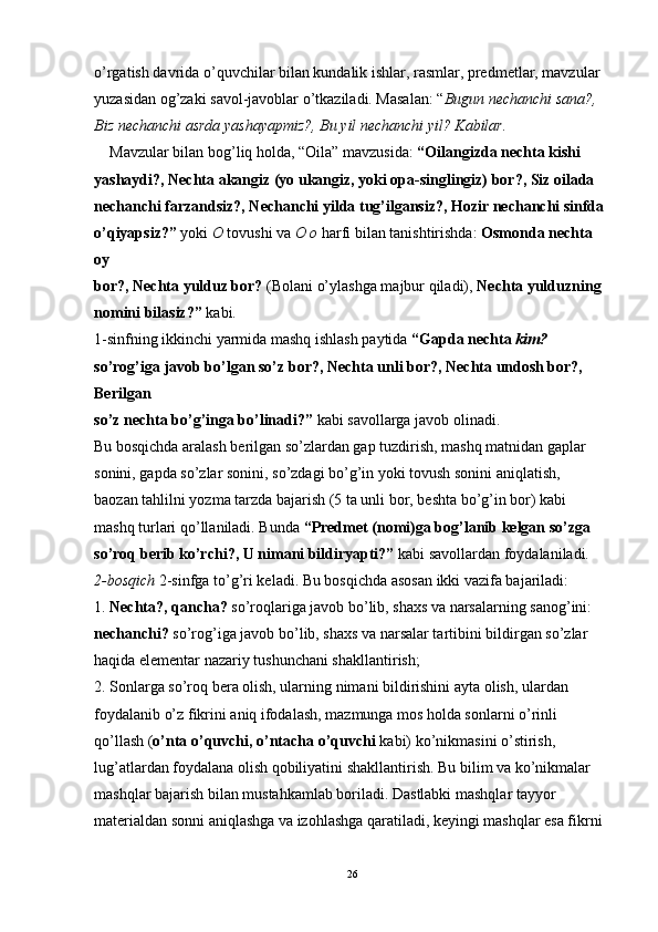 o’rgatish davrida o’quvchilar bilan kundalik ishlar, rasmlar, predmetlar, mavzular 
yuzasidan og’zaki savol-javoblar o’tkaziladi. Masalan: “ Bugun nechanchi sana?, 
Biz nechanchi asrda yashayapmiz?, Bu yil nechanchi yil? Kabilar.
Mavzular bilan bog’liq holda, “Oila” mavzusida:  “Oilangizda nechta kishi
yashaydi?, Nechta akangiz (yo ukangiz, yoki opa-singlingiz) bor?, Siz oilada
nechanchi farzandsiz?, Nechanchi yilda tug’ilgansiz?, Hozir nechanchi sinfda
o’qiyapsiz?”  yoki  O  tovushi va  O o  harfi bilan tanishtirishda:  Osmonda nechta 
oy
bor?, Nechta yulduz bor?  (Bolani o’ylashga majbur qiladi),  Nechta yulduzning
nomini bilasiz?”  kabi.
1-sinfning ikkinchi yarmida mashq ishlash paytida  “Gapda nechta  kim?
so’rog’iga javob bo’lgan so’z bor?, Nechta unli bor?, Nechta undosh bor?, 
Berilgan
so’z nechta bo’g’inga bo’linadi?”  kabi savollarga javob olinadi.
Bu bosqichda aralash berilgan so’zlardan gap tuzdirish, mashq matnidan gaplar
sonini, gapda so’zlar sonini, so’zdagi bo’g’in yoki tovush sonini aniqlatish, 
baozan tahlilni yozma tarzda bajarish (5 ta unli bor, beshta bo’g’in bor) kabi 
mashq turlari qo’llaniladi. Bunda  “Predmet (nomi)ga bog’lanib kelgan so’zga 
so’roq berib ko’rchi?, U nimani bildiryapti?”  kabi savollardan foydalaniladi.
2-bosqich  2-sinfga to’g’ri keladi. Bu bosqichda asosan ikki vazifa bajariladi:
1.  Nechta?, qancha?  so’roqlariga javob bo’lib, shaxs va narsalarning sanog’ini:
nechanchi?  so’rog’iga javob bo’lib, shaxs va narsalar tartibini bildirgan so’zlar
haqida elementar nazariy tushunchani shakllantirish;
2. Sonlarga so’roq bera olish, ularning nimani bildirishini ayta olish, ulardan
foydalanib o’z fikrini aniq ifodalash, mazmunga mos holda sonlarni o’rinli 
qo’llash ( o’nta o’quvchi, o’ntacha o’quvchi  kabi) ko’nikmasini o’stirish, 
lug’atlardan foydalana olish qobiliyatini shakllantirish. Bu bilim va ko’nikmalar 
mashqlar bajarish bilan mustahkamlab boriladi. Dastlabki mashqlar tayyor 
materialdan sonni aniqlashga va izohlashga qaratiladi, keyingi mashqlar esa fikrni 
26