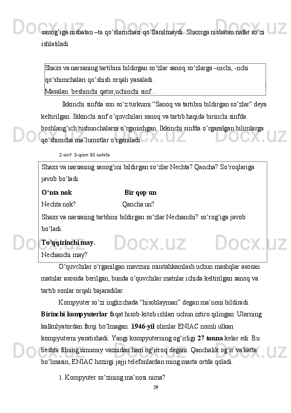 sanog‘iga nisbatan –ta qo shimchasi qo llanilmaydi. Shaxsga nisbatan nafar so zi ʻ ʻ ʻ
ishlatiladi. 
 
Shaxs va narsaning tartibini bildirgan so zlar sanoq so zlarga –inchi, -nchi 	
ʻ ʻ
qo shimchalari qo shish orqali yasaladi. 	
ʻ ʻ
Masalan: beshinchi qator,uchinchi sinf… 
   Ikkinchi sinfda son so z turkumi “Sanoq va tartibni bildirgan so zlar” deya	
ʻ ʻ
keltirilgan. Ikkinchi sinf o quvchilari sanoq va tartib haqida birinchi sinfda 	
ʻ
boshlang ich tushunchalarni o rganishgan. 	
ʻ ʻ Ikkinchi sinfda o rganilgan bilimlarga 	ʻ
qo shimcha ma lumotlar o rganiladi. 	
ʻ ʼ ʻ
2-sinf  3-qism 81-sahifa  
Shaxs va narsaning sanog‘ini bildirgan so zlar Nechta? Qancha? So roqlariga 	
ʻ ʻ
javob bo ladi.  	
ʻ
O nta nok                               Bir qop un 	
ʻ
Nechta nok?                           Qancha un? 
Shaxs va narsaning tartibini bildirgan so zlar Nechanchi? so rog‘iga javob 	
ʻ ʻ
bo ladi. 	
ʻ
To qqizinchi may. 
ʻ
Nechanchi may? 
O quvchilar o rganilgan mavzuni mustahkamlash uchun mashqlar asosan 	
ʻ ʻ
matnlar asosida berilgan, bunda o quvchilar matnlar ichida keltirilgan sanoq va 	
ʻ
tartib sonlar orqali bajaradilar. 
Kompyuter so zi inglizchada “hisoblayman” degan ma’noni bildiradi. 	
ʻ
Birinchi kompyuterlar  faqat hisob-kitob ishlari uchun ixtiro qilingan. Ularning 
kalkulyatordan farqi bo lmagan. 	
ʻ 1946-yil  olimlar ENIAC nomli ulkan 
kompyuterni yaratishadi. Yangi kompyuterning og‘irligi  27 tonna  kelar edi. Bu 
beshta filning umumiy vaznidan ham og‘irroq degani. Qanchalik og‘ir va katta 
bo lmasin, ENIAC hozirgi jajji telefonlardan ming marta ortda qoladi. 	
ʻ
1. Kompyuter so zining ma’nosi nima? 	
ʻ
29