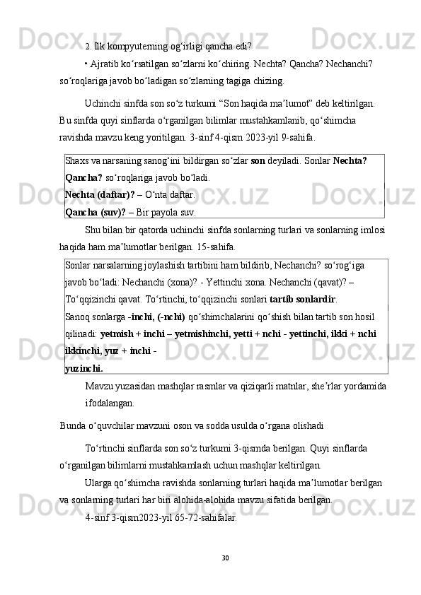 2. Ilk kompyuterning og‘irligi qancha edi? 
•   Ajratib ko rsatilgan so zlarni ko chiring. Nechta? Qancha? Nechanchi? ʻ ʻ ʻ
so roqlariga javob bo ladigan so zlarning tagiga chizing. 	
ʻ ʻ ʻ
Uchinchi sinfda son so z turkumi “Son haqida ma lumot” deb keltirilgan. 	
ʻ ʼ
Bu sinfda quyi sinflarda o rganilgan bilimlar mustahkamlanib, qo shimcha 	
ʻ ʻ
ravishda mavzu keng yoritilgan. 3-sinf 4-qism 2023-yil 9-sahifa. 
Shaxs va narsaning sanog‘ini bildirgan so zlar 	
ʻ son  deyiladi. Sonlar  Nechta? 
Qancha?  so roqlariga javob bo ladi. 	
ʻ ʻ
Nechta (daftar)?  – O nta daftar. 	
ʻ
Qancha (suv)?  – Bir payola suv. 
Shu bilan bir qatorda uchinchi sinfda sonlarning turlari va sonlarning imlosi
haqida ham ma lumotlar berilgan. 15-sahifa. 	
ʼ
Sonlar narsalarning joylashish tartibini ham bildirib, Nechanchi? so rog‘iga 	
ʻ
javob bo ladi: Nechanchi (xona)? - Yettinchi xona. Nechanchi (qavat)? – 	
ʻ
To qqizinchi qavat. To rtinchi, to qqizinchi sonlari 	
ʻ ʻ ʻ tartib sonlardir . 
Sanoq sonlarga  -inchi, (-nchi)  qo shimchalarini qo shish bilan tartib son hosil 	
ʻ ʻ
qilinadi:  yetmish + inchi – yetmishinchi, yetti + nchi - yettinchi, ikki + nchi 
ikkinchi, yuz + inchi - 
yuzinchi. 
Mavzu yuzasidan mashqlar rasmlar va qiziqarli matnlar, she rlar yordamida	
ʼ
ifodalangan. 
Bunda o quvchilar mavzuni oson va sodda usulda o rgana olishadi 	
ʻ ʻ
To rtinchi sinflarda son so z turkumi 3-qismda berilgan. Quyi sinflarda 
ʻ ʻ
o rganilgan bilimlarni mustahkamlash uchun mashqlar keltirilgan.  	
ʻ
Ularga qo shimcha ravishda sonlarning turlari haqida ma lumotlar berilgan 	
ʻ ʼ
va sonlarning turlari har biri alohida-alohida mavzu sifatida berilgan. 
4-sinf 3-qism2023-yil 65-72-sahifalar. 
30