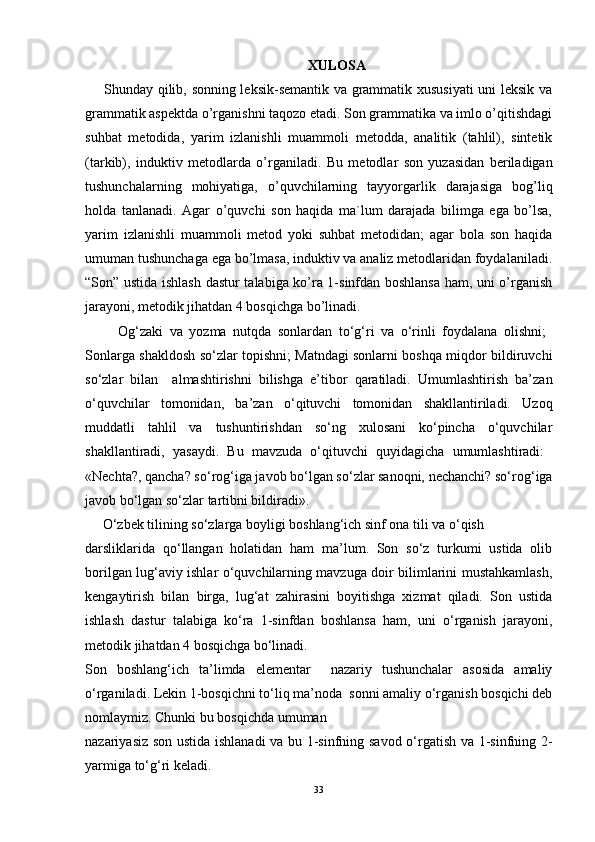 XULOSA
        Shunday qilib, sonning leksik-semantik va grammatik xususiyati  uni leksik va
grammatik aspektda o’rganishni taqozo etadi. Son grammatika va imlo o’qitishdagi
suhbat   metodida,   yarim   izlanishli   muammoli   metodda,   analitik   (tahlil),   sintetik
(tarkib),   induktiv   metodlarda   o’rganiladi.   Bu   metodlar   son   yuzasidan   beriladigan
tushunchalarning   mohiyatiga,   o’quvchilarning   tayyorgarlik   darajasiga   bog’liq
holda   tanlanadi.   Agar   o’quvchi   son   haqida   ma`lum   darajada   bilimga   ega   bo’lsa,
yarim   izlanishli   muammoli   metod   yoki   suhbat   metodidan;   agar   bola   son   haqida
umuman tushunchaga ega bo’lmasa, induktiv va analiz metodlaridan foydalaniladi.
“Son” ustida ishlash dastur talabiga ko’ra 1-sinfdan boshlansa ham, uni o’rganish
jarayoni, metodik jihatdan 4 bosqichga bo’linadi.
          Og‘zaki   va   yozma   nutqda   sonlardan   to‘g‘ri   va   o‘rinli   foydalana   olishni;  
Sonlarga shakldosh so‘zlar topishni; Matndagi sonlarni boshqa miqdor bildiruvchi
so‘zlar   bilan     almashtirishni   bilishga   e’tibor   qaratiladi.   Umumlashtirish   ba’zan
o‘quvchilar   tomonidan,   ba’zan   o‘qituvchi   tomonidan   shakllantiriladi.   Uzoq
muddatli   tahlil   va   tushuntirishdan   so‘ng   xulosani   ko‘pincha   o‘quvchilar
shakllantiradi,   yasaydi.   Bu   mavzuda   o‘qituvchi   quyidagicha   umumlashtiradi:  
«Nechta?, qancha? so‘rog‘iga javob bo‘lgan so‘zlar sanoqni, nechanchi? so‘rog‘iga
javob bo‘lgan so‘zlar tartibni bildiradi» .
      O‘zbek tilining so‘zlarga boyligi boshlang‘ich sinf ona tili va o‘qish 
darsliklarida   qo‘llangan   holatidan   ham   ma’lum.   Son   so‘z   turkumi   ustida   olib
borilgan lug‘aviy ishlar o‘quvchilarning mavzuga doir bilimlarini mustahkamlash,
kengaytirish   bilan   birga,   lug‘at   zahirasini   boyitishga   xizmat   qiladi.   Son   ustida
ishlash   dastur   talabiga   ko‘ra   1-sinfdan   boshlansa   ham,   uni   o‘rganish   jarayoni,
metodik jihatdan 4 bosqichga bo‘linadi.
Son   boshlang‘ich   ta’limda   elementar     nazariy   tushunchalar   asosida   amaliy
o‘rganiladi. Lekin 1-bosqichni to‘liq ma’noda  sonni amaliy o‘rganish bosqichi deb
nomlaymiz. Chunki bu bosqichda umuman 
nazariyasiz son ustida ishlanadi va bu 1-sinfning savod o‘rgatish va 1-sinfning 2-
yarmiga to‘g‘ri keladi. 
33