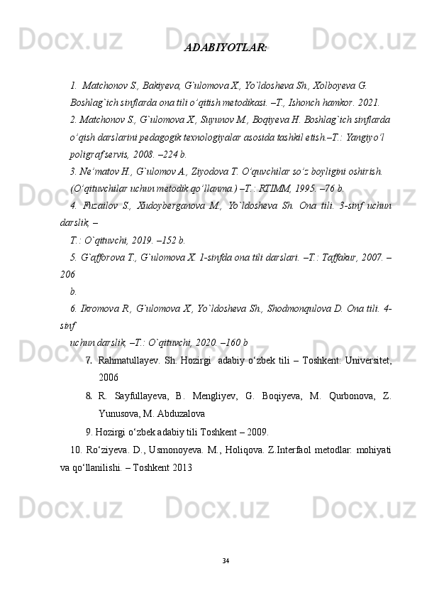 A DABIYOTLAR:
  
1. Matchonov S., Bakiyeva, G`ulomova X., Yo`ldosheva Sh., Xolboyeva G.
Boshlag`ich sinflarda ona tili o’qitish metodikasi. –T., Ishonch hamkor. 2021.
2. Matchonov S., G`ulomova X., Suyunov M., Boqiyeva H. Boshlag`ich sinflarda
o’qish darslarini pedagogik texnologiyalar asosida tashkil etish.–T.: Yangiyo’l
poligraf servis, 2008. –224 b.
3. Ne’matov H., G`ulomov A., Ziyodova T. O’quvchilar so’z boyligini oshirish.
(O’qituvchilar uchun metodik qo’llanma.) –T.: RTIMM, 1995. –76 b.
4.   Fuzailov   S.,   Xudoyberganova   M.,   Yo`ldosheva   Sh.   Ona   tili.   3-sinf   uchun
darslik, –
T.: O`qituvchi, 2019. –152 b.
5. G`afforova T., G`ulomova X. 1-sinfda ona tili darslari. –T.: Taffakur, 2007. –
206
b.
6. Ikromova R., G`ulomova X., Yo`ldosheva Sh., Shodmonqulova D. Ona tili. 4-
sinf
uchun darslik, –T.: O`qituvchi, 2020. –160 b
7. Rahmatullayev.   Sh.  Hozirgi    adabiy  o‘zbek  tili   –   Toshkent:   Universitet,
2006  
8. R.   Sayfullayeva,   B.   Mengliyev,   G.   Boqiyeva,   M.   Qurbonova,   Z.
Yunusova, M. Abduzalova 
9. Hozirgi o ‘ zbek adabiy tili Toshkent  –  2009. 
10.   Ro‘ziyeva.   D.,   Usmonoyeva.   M.,   Holiqova.   Z.Interfaol   metodlar:   mohiyati
va qo‘llanilishi. –  Toshkent 2013
34