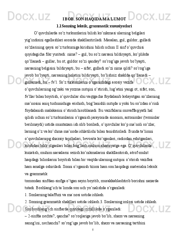 I BOB.  SON HAQIDA MA`LUMOT
1.1Sonning leksik, grammatik xususiyatlari
      O’quvchilarda so’z turkumlarini bilish ko’nikmasi ularning belgilari 
yig’indisini egallashlari asosida shakllantiriladi. Masalan, gul, guldor, gulladi 
so’zlarining qaysi so’z turkumiga kirishini bilish uchun II sinf o’quvchisi 
quyidagicha fikr yuritadi: nima? – gul, bu so’z narsani bildiryapti, ko’plikda 
qo’llanadi – gullar, bu ot; guldor so’zi qanday? so’rog’iga javob bo’lyapti, 
narsaning belgisini bildiryapti, bu – sifat; gulladi so’zi nima qildi? so’rog’iga 
javob bo’lyapti, narsaning holatini bildiryapti, bo’lishsiz shaklda qo’llanadi – 
gullamadi, bu – fe’l. So’z turkumlarini o’rganishdagi asosiy vazifa 
o’quvchilarning og’zaki va yozma nutqini o’stirish, lug’atini yangi ot, sifat, son, 
fe’llar bilan boyitish, o’quvchilar shu vaqtgacha foydalanib kelayotgan so’zlarning
ma’nosini aniq tushunishiga erishish, bog’lanishli nutqda u yoki bu so’zdan o’rinli
foydalanish malakasini o’stirish hisoblanadi. Bu vazifalarni muvaffaqiyatli hal 
qilish uchun so’z turkumlarini o’rganish jarayonida sinonim, antonimlar (terminlar
berilmaydi) ustida muntazam ish olib boriladi, o’quvchilar ko’p ma’noli so’zlar, 
larning o’z va ko’chma ma’noda ishlatilishi bilan tanishtiriladi. Bunda ta’limni 
o’quvchilarnipg shaxsiy tajribalari, bevosita ko’rganlari, radiodan eshitganlari, 
kitobdan bilib olganlari bilan bog’lash muhim ahamiyatga ega. O’quvchilarda 
kuzatish, muhim narsalarni sezish ko’nikmalarini shakllantirish, atrof-muhit 
haqidagi bilimlarini boyitish bilan bir vaqtda ularning nutqini o’stirish vazifasi 
ham amalga oshiriladi.   Sonni o’rganish tizimi ham son haqidagi materialni leksik 
va grammatik
tomondan sinfdan-sinfga o’tgan sayin boyitib, murakkablashtirib borishni nazarda
tutadi. Boshlang’ich ta`limda son uch yo’nalishda o’rganiladi:
1. Sonlarning talaffuzi va ma`nosi ustida ishlash.
2. Sonning grammatik shakllari ustida ishlash.3. Sonlarning imlosi ustida ishlash.
Son boshlang’ich sinflarda quyidagi izchillikda o’rganiladi:
– 2-sinfda nechta?, qancha? so’roqlariga javob bo’lib, shaxs va narsaning
sanog’ini, nechanchi? so’rog’iga javob bo’lib, shaxs va narsaning tartibini 
5