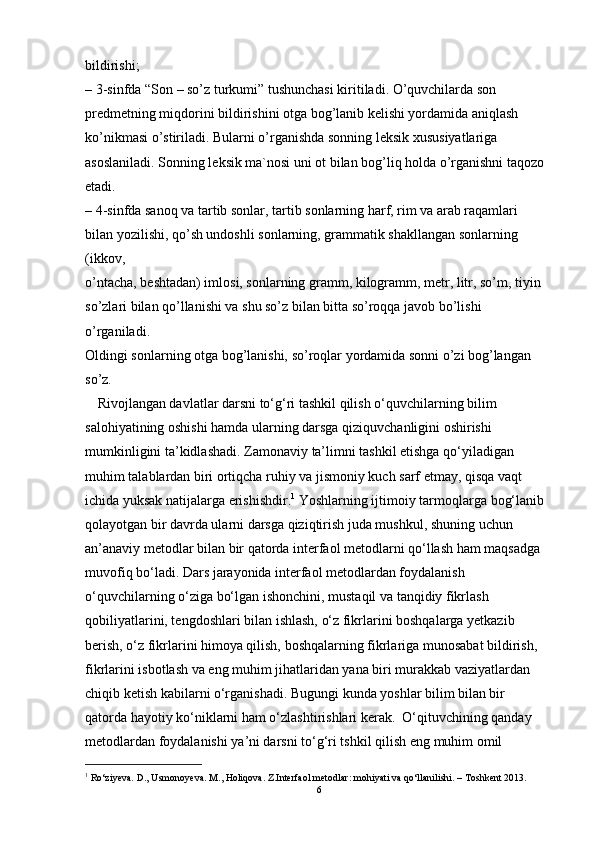 bildirishi;
– 3-sinfda “Son – so’z turkumi” tushunchasi kiritiladi. O’quvchilarda son
predmetning miqdorini bildirishini otga bog’lanib kelishi yordamida aniqlash
ko’nikmasi o’stiriladi. Bularni o’rganishda sonning leksik xususiyatlariga
asoslaniladi. Sonning leksik ma`nosi uni ot bilan bog’liq holda o’rganishni taqozo
etadi.
– 4-sinfda sanoq va tartib sonlar, tartib sonlarning harf, rim va arab raqamlari
bilan yozilishi, qo’sh undoshli sonlarning, grammatik shakllangan sonlarning 
(ikkov,
o’ntacha, beshtadan) imlosi, sonlarning gramm, kilogramm, metr, litr, so’m, tiyin
so’zlari bilan qo’llanishi va shu so’z bilan bitta so’roqqa javob bo’lishi 
o’rganiladi.
Oldingi sonlarning otga bog’lanishi, so’roqlar yordamida sonni o’zi bog’langan 
so’z.
      Rivojlangan davlatlar darsni to‘g‘ri tashkil qilish o‘quvchilarning bilim 
salohiyatining oshishi  hamda ularning darsga qiziquvchanligini oshirishi 
mumkinligini ta’kidlashadi.  Zamonaviy  ta’limni tashkil etishga qo‘yiladigan 
muhim talablardan biri ortiqcha ruhiy va jismoniy kuch sarf  etmay, qisqa vaqt 
ichida yuksak natijalarga erishishdir. 1
 Yoshlarning ijtimoiy tarmoqlarga  bog‘lanib 
qolayotgan bir davrda ularni darsga qiziqtirish juda mushkul,  shuning uchun 
an’anaviy metodlar bilan bir qatorda interfaol metodlarni qo‘llash ham maqsadga 
muvofiq bo‘ladi. Dars jarayonida interfaol metodlardan foydalanish 
o‘quvchilarning o‘ziga bo‘lgan  ishonchini, mustaqil va tanqidiy fikrlash 
qobiliyatlarini, tengdo shlari bilan ishlash, o‘z fikrlarini boshqalarga yetkazib 
berish, o‘z fikrlarini himoya qilish, boshqalarning fikrlariga munosabat  bildirish, 
fikrlarini isbotlash va eng muhim jihatlaridan yana biri murakkab vaziyatlardan 
chiqib ketish kabilar ni o‘rganish adi.  Bugungi kunda yoshlar bilim bilan bir 
qatorda hayotiy  ko‘niklarni ham o‘zlashtirishlari kerak.  O‘qituvchining qanday 
metodlardan foydalanishi ya’ni darsni to‘g‘ri ts hkil qilish eng muhim omil 
1
 Ro‘ziyeva. D., Usmonoyeva. M., Holiqova. Z.Interfaol metodlar: mohiyati va qo‘llanilishi. – Toshkent 2013.  
6