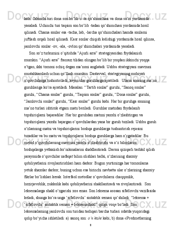 kabi. Ikkinchi turi  dona son bo‘lib u  - ta qo‘shimchasi va dona so‘zi yordamida 
yasaladi. Uchinchi turi taqsim son bo‘lib  - tadan qo‘shimchasi yordamida hosil 
qilinadi. Chama sonlar esa  -tacha, lab, - larcha qo‘shimchalari hamda sonlarni 
juftlash orqali hosil qilinadi. Kasr son lar chiqish kelishigi yordamida hosil qilinsa, 
jamlovchi sonlar -ov, -ala, - ovlon qo‘shimchalari yordamida  yasaladi.  
      Son so‘z turkumini o‘qitishda “Ajurli arra” strategiyasidan foydalanish 
mumkin. “Ajurli arra” fransuz tilidan olingan bo‘lib bir yoqdan ikkinchi yoqqa 
o‘tgan, ikki tomoni ochiq degan ma’noni anglatadi. Ushbu strategiyani mavzuni 
mustahkamlash uchun qo‘llas h mumkin. Dastavval,  strategiyaning mohiyati 
o‘quvchilarga tushintiriladi, keyin ular guruhlarga ajratiladi.  Ularni sonning ma’no
guruhlariga ko‘ra ajratiladi. Masalan: “Tartib sonlar” guruhi, “Sanoq sonlar” 
guruhi, “Chama sonlar” guruhi, “Taqsim sonlar” guruhi, “Dona sonlar” guruhi, 
“Jamlovchi sonlar” guruhi, “Kasr sonlar” guruhi kabi. Har bir guruhga sonning 
ma’no turlari ishtirok etgam  matn beriladi. Guruhlar matndan foydalanib 
topshiriqlarni bajaradilar. Har bir guruhdan  matnni yaxshi o‘zlashtirgan va 
topshiriqlarni yaxshi bajargan o‘quvchilardan yana bir guruh tuziladi. Ushbu guruh
o‘zlarining matni va topshiriqlarini boshqa guruhlarga tush untirish  rejasini 
tuzadilar va bu matn va topshiriqlarni boshqa guruhlarga ham o‘rgatadilar. Bu 
metod o‘quvchilarning mavzuni yaxshi o‘zlashtirishi va o‘z bilimlarini 
boshqalarga yetkazish ko‘nikmalarini shakllantiradi.   Darsni qiziqarli tashkil qilish 
jarayonida o‘quvchilar nafaqat bilim olishlari balki, o‘zlarining  shaxsiy 
qobiliyatlarini rivojlantirishlari ham darkor. Bugun yurtimizga har tomonlama 
yetuk  shaxslar darkor, buning uchun esa birinchi navbatta ular o‘zlarining shaxsiy 
fikrlar bo‘lishlari kerak. Interfaol metodlar o‘quvchilarni chaqqonlik, 
hozirjavoblik, zukkolik kabi  qobiliyatlarini shakllantiradi va rivojlantiradi.  Son 
leksemalarga shakl o ‘ zgarishi xos emas. Son leksema asosan sifatlovchi vazifasida 
keladi, shunga ko ‘ ra unga  ‘ sifatlovchi ’  sintaktik semasi qo ‘ shiladi:  “ leksema + 
‘ sifatlovchi ’  sintaktik semasi = leksemashakl ”  qolipi voqe bo ‘ ladi. Son 
leksemalarning jamlovchi son turidan tashqari barcha turlari odatda yuqoridagi 
qolip bo ‘ yicha ishlatiladi: a) sanoq son:  o‘n kishi  kabi; b) dona  «Pr е dm е tlarning 
8