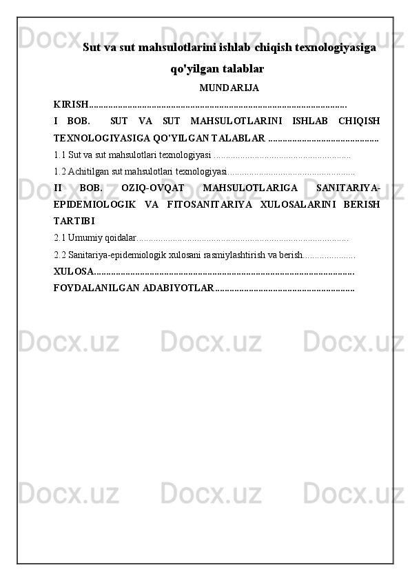 Sut va sut mahsulotlarini ishlab chiqish texnologiyasiga
qo'yilgan talablar
MUNDARIJA
KIRISH...........................................................................................................
I   BOB.     SUT   VA   SUT   MAHSULOTLARINI   ISHLAB   CHIQISH
TEXNOLOGIYASIGA QO'YILGAN TALABLAR ..............................................
1.1 Sut va sut mahsulotlari texnologiyasi .........................................................
1.2 Achitilgan sut mahsulotlari texnologiyasi.....................................................
II   BOB.   OZIQ-OVQAT   MAHSULOTLARIGA   SANITARIYA-
EPIDEMIOLOGIK   VA   FITOSANITARIYA   XULOSALARINI   BERISH
TARTIBI
2.1 Umumiy qoidalar........................................................................................
2.2 Sanitariya-epidemiologik xulosani rasmiylashtirish va berish......................
XULOSA............................................................................................................
FOYDALANILGAN ADABIYOTLAR.......................................................... 