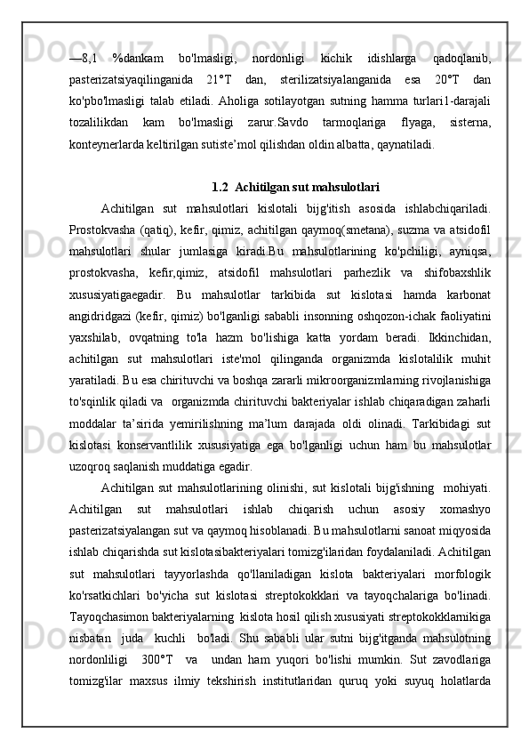 —8,1   %dankam   bo'lmasligi,   nordonligi   kichik   idishlarga   qadoqlanib,
pasterizatsiyaqilinganida   21°T   dan,   sterilizatsiyalanganida   esa   20°T   dan
ko'pbo'lmasligi   talab   etiladi.   Aholiga   sotilayotgan   sutning   hamma   turlari1-darajali
tozalilikdan   kam   bo'lmasligi   zarur.Savdo   tarmoqlariga   flyaga,   sisterna,
konteynerlarda keltirilgan sutiste’mol qilishdan oldin albatta, qaynatiladi.
1.2  Achitilgan sut mahsulotlari
Achitilgan   sut   mahsulotlari   kislotali   bijg'itish   asosida   ishlabchiqariladi.
Prostokvasha  (qatiq),  kefir,  qimiz,  achitilgan  qaymoq(smetana),  suzma   va  atsidofil
mahsulotlari   shular   jumlasiga   kiradi.Bu   mahsulotlarining   ko'pchiligi,   ayniqsa,
prostokvasha,   kefir,qimiz,   atsidofil   mahsulotlari   parhezlik   va   shifobaxshlik
xususiyatigaegadir.   Bu   mahsulotlar   tarkibida   sut   kislotasi   hamda   karbonat
angidridgazi  (kefir, qimiz) bo'lganligi  sababli  insonning oshqozon-ichak faoliyatini
yaxshilab,   ovqatning   to'la   hazm   bo'lishiga   katta   yordam   beradi.   Ikkinchidan,
achitilgan   sut   mahsulotlari   iste'mol   qilinganda   organizmda   kislotalilik   muhit
yaratiladi. Bu esa chirituvchi va boshqa zararli mikroorganizmlarning rivojlanishiga
to'sqinlik qiladi va   organizmda chirituvchi bakteriyalar ishlab chiqaradigan zaharli
moddalar   ta’sirida   yemirilishning   ma’lum   darajada   oldi   olinadi.   Tarkibidagi   sut
kislotasi   konservantlilik   xususiyatiga   ega   bo'lganligi   uchun   ham   bu   mahsulotlar
uzoqroq saqlanish muddatiga egadir.
Achitilgan   sut   mahsulotlarining   olinishi,   sut   kislotali   bijg'ishning     mohiyati.
Achitilgan   sut   mahsulotlari   ishlab   chiqarish   uchun   asosiy   xomashyo
pasterizatsiyalangan sut va qaymoq hisoblanadi. Bu mahsulotlarni sanoat miqyosida
ishlab chiqarishda sut kislotasibakteriyalari tomizg'ilaridan foydalaniladi. Achitilgan
sut   mahsulotlari   tayyorlashda   qo'llaniladigan   kislota   bakteriyalari   morfologik
ko'rsatkichlari   bo'yicha   sut   kislotasi   streptokokklari   va   tayoqchalariga   bo'linadi.
Tayoqchasimon bakteriyalarning  kislota hosil qilish xususiyati streptokokklarnikiga
nisbatan     juda     kuchli     bo'ladi.   Shu   sababli   ular   sutni   bijg'itganda   mahsulotning
nordonliligi     300°T     va     undan   ham   yuqori   bo'lishi   mumkin.   Sut   zavodlariga
tomizg'ilar   maxsus   ilmiy   tekshirish   institutlaridan   quruq   yoki   suyuq   holatlarda 