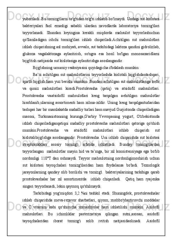 yuboriladi. Bu tomizg'ilarni to'g'ridan to'g'ri ishlatib bo'lmaydi. Undagi sut kislotasi
bakteriyalari   faol   emasligi   sababli   ulardan   zavodlarda   laboratoriya   tomizg'ilari
tayyorlanadi.   Shundan   keyingina   kerakli   miqdorda   mahsulot   tayyorlashuchun
qo'llaniladigan   ishchi   tomizg'ilari   ishlab   chiqariladi.Achitilgan   sut   mahsulotlari
ishlab chiqarishning asl mohiyati, avvalo, sut tarkibidagi laktoza qandini gidrolizlab,
glukoza   vagalaktozaga   aylantirish,   so'ngra   esa   hosil   bo'lgan   monosaxaridlarni
bijg'itish natijasida sut kislotasiga aylantirishga asoslangandir.
Bijg'ishning umumiy reaksiyasini quyidagicha ifodalash mumkin:
Ba’zi   achitilgan   sut   mahsulotlarini   tayyorlashda   kislotali   bijg'ishdantashqari,
spirtli bijg'ish ham yuz berishi mumkin. Bundan achitilgan sut mahsulotlariga kefir
va   qimiz   mahsulotlari   kiradi.Prostokvasha   (qatiq)   va   atsidofil   mahsulotlari.
Prostokvasha   vaatsidofil   mahsulotlari   keng   tarqalgan   aehitilgan   mahsulotlar
hisoblanib,ularning   assortimenti   ham   xilma-xildir.   Uning   keng   tarqalganturlaridan
tashqari har bir mamlakatda mahalliy turlari ham mavjud.Gurjistonda chiqariladigan
masoni,   Turkmanistonning   kurunga,G'arbiy   Yevropaning   yogurt,   O'zbekistonda
ishlab   chiqariladiganqatiqni   mahalliy   prostokvasha   mahsulotlari   qatoriga   qo'shish
mumkin.Prostokvasha   va   atsidofil   mahsulotlari   ishlab   chiqarish   sut
kislotalibijg'ishga   asoslangandir.   Prostokvasha.  Uni  ishlab   chiqarishda  sut   kislotasi
streptokokklari   asosiy   tomizg'i   sifatida   ishlatiladi.   Bunday   toniizg'ilardan
tayyorlangan     mahsulotlar   mayin   hid   va   ta’mga,   bir   xil   konsistensiyaga   ega   bo'lib
nordonligi   110°T   dan   oshmaydi.   Tayyor   mahsulotning   nordonligimoshirish   uchun
sut   kislotasi   tayoqchalari   tomizg'ilaridan   ham   foydalansa   bo'ladi.   Texnologik
jarayonlarning   qanday   olib   borilishi   va   tomizg'i     bakteriyalarining   tarkibiga   qarab
prostokvashalar   har   xil   assortimentda     ishlab   chiqariladi.     Qatiq   ham   ryajenka
singari tayyorlanadi, lekin qaymoq qo'shilmaydi.
Tarkibidagi   yog'miqdori   3,2   %ni   tashkil   etadi.   Shuningdek,   prostokvashalar
ishlab   chiqarishda   meva-rezavor   sharbatlari,   qiyom,   xushbo'ylantiruvchi   moddalar
va   С   vitamini   kabi   qo'shimcha   xomashyolar   ham   ishlatilishi   mumkin.   Asidofil
mahsulotlari.   Bu   ichimliklar   pasterizatsiya   qilingan   sutni,asosan,   asidofil
tayoqchalaridan   iborat   tomizg'i   solib   ivitish   natijasidaolinadi.   Asidofil 