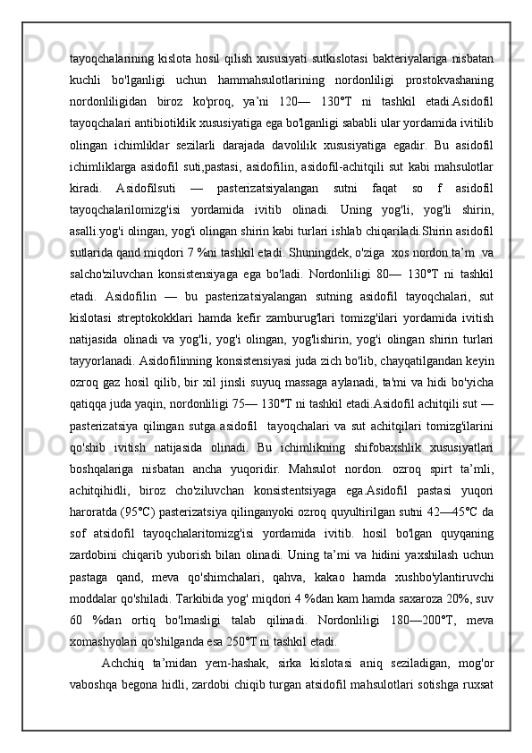 tayoqchalarining kislota hosil  qilish  xususiyati  sutkislotasi  bakteriyalariga  nisbatan
kuchli   bo'lganligi   uchun   hammahsulotlarining   nordonliligi   prostokvashaning
nordonliligidan   biroz   ko'proq,   ya’ni   120—   130°T   ni   tashkil   etadi.Asidofil
tayoqchalari antibiotiklik xususiyatiga ega bo'lganligi sababli ular yordamida ivitilib
olingan   ichimliklar   sezilarli   darajada   davolilik   xususiyatiga   egadir.   Bu   asidofil
ichimliklarga   asidofil   suti,pastasi,   asidofilin,   asidofil-achitqili   sut   kabi   mahsulotlar
kiradi.   Asidofilsuti   —   pasterizatsiyalangan   sutni   faqat   so   f   asidofil
tayoqchalarilomizg'isi   yordamida   ivitib   olinadi.   Uning   yog'li,   yog'li   shirin,
asalli.yog'i olingan, yog'i olingan shirin kabi turlari ishlab chiqariladi.Shirin asidofil
sutlarida qand miqdori 7 %ni tashkil etadi. Shuningdek, o'ziga  xos nordon ta’m  va
salcho'ziluvchan   konsistensiyaga   ega   bo'ladi.   Nordonliligi   80—   130°T   ni   tashkil
etadi.   Asidofilin   —   bu   pasterizatsiyalangan   sutning   asidofil   tayoqchalari,   sut
kislotasi   streptokokklari   hamda   kefir   zamburug'lari   tomizg'ilari   yordamida   ivitish
natijasida   olinadi   va   yog'li,   yog'i   olingan,   yog'lishirin,   yog'i   olingan   shirin   turlari
tayyorlanadi. Asidofilinning konsistensiyasi juda zich bo'lib, chayqatilgandan keyin
ozroq   gaz   hosil   qilib,   bir   xil   jinsli   suyuq   massaga   aylanadi,   ta'mi   va   hidi   bo'yicha
qatiqqa juda yaqin, nordonliligi 75— 130°T ni tashkil etadi.Asidofil achitqili sut —
pasterizatsiya   qilingan   sutga   asidofil     tayoqchalari   va   sut   achitqilari   tomizg'ilarini
qo'shib   ivitish   natijasida   olinadi.   Bu   ichimlikning   shifobaxshlik   xususiyatlari
boshqalariga   nisbatan   ancha   yuqoridir.   Mahsulot   nordon.   ozroq   spirt   ta’mli,
achitqihidli,   biroz   cho'ziluvchan   konsistentsiyaga   ega.Asidofil   pastasi   yuqori
haroratda (95°C) pasterizatsiya qilinganyoki ozroq quyultirilgan sutni 42—45°C da
sof   atsidofil   tayoqchalaritomizg'isi   yordamida   ivitib.   hosil   bo'lgan   quyqaning
zardobini   chiqarib   yuborish   bilan   olinadi.   Uning   ta’mi   va   hidini   yaxshilash   uchun
pastaga   qand,   meva   qo'shimchalari,   qahva,   k а k ао   hamda   xushbo'ylantiruvchi
moddalar qo'shiladi. Tarkibida yog' miqdori 4 %dan kam hamda saxaroza 20%, suv
60   %dan   ortiq   bo'lmasligi   talab   qilinadi.   Nordonliligi   180—200°T,   meva
xomashyolari qo'shilganda esa 250°T ni tashkil etadi.
Achchiq   ta’midan   yem-hashak,   sirka   kislotasi   aniq   seziladigan,   mog'or
vaboshqa begona hidli, zardobi chiqib turgan atsidofil  mahsulotlari  sotishga  ruxsat 