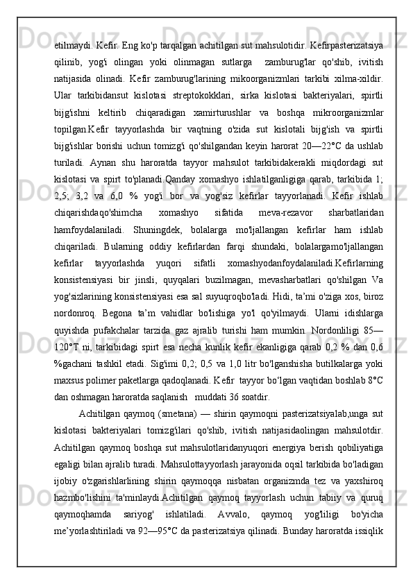 etilmaydi. Kefir. Eng ko'p tarqalgan achitilgan sut mahsulotidir. Kefirpasterizatsiya
qilinib,   yog'i   olingan   yoki   olinmagan   sutlarga     zamburug'lar   qo'shib,   ivitish
natijasida   olinadi.   Kefir   zamburug'larining   mikoorganizmlari   tarkibi   xilma-xildir.
Ular   tarkibidansut   kislotasi   streptokokklari,   sirka   kislotasi   bakteriyalari,   spirtli
bijg'ishni   keltirib   chiqaradigan   xamirturushlar   va   boshqa   mikroorganizmlar
topilgan.Kefir   tayyorlashda   bir   vaqtning   o'zida   sut   kislotali   bijg'ish   va   spirtli
bijg'ishlar   borishi   uchun   tomizg'i   qo'shilgandan   keyin   harorat   20—22°C   da   ushlab
turiladi.   Aynan   shu   haroratda   tayyor   mahsulot   tarkibidakerakli   miqdordagi   sut
kislotasi   va   spirt   to'planadi.Qanday   xomashyo   ishlatilganligiga   qarab,   tarkibida   1;
2,5;   3,2   va   6,0   %   yog'i   bor   va   yog'siz   kefirlar   tayyorlanadi.   Kefir   ishlab
chiqarishdaqo'shimcha   xomashyo   sifatida   meva-rezavor   sharbatlaridan
hamfoydalaniladi.   Shuningdek,   bolalarga   mo'ljallangan   kefirlar   ham   ishlab
chiqariladi.   Bularning   oddiy   kefirlardan   farqi   shundaki,   bolalargamo'ljallangan
kefirlar   tayyorlashda   yuqori   sifatli   xomashyodanfoydalaniladi.Kefirlarning
konsistensiyasi   bir   jinsli,   quyqalari   buzilmagan,   mevasharbatlari   qo'shilgan   Va
yog'sizlarining konsistensiyasi esa sal suyuqroqbo'ladi. Hidi, ta’mi o'ziga xos, biroz
nordonroq.   Begona   ta’m   vahidlar   bo'lishiga   yo'l   qo'yilmaydi.   Ularni   idishlarga
quyishda   pufakchalar   tarzida   gaz   ajralib   turishi   ham   mumkin.   Nordonliligi   85—
120°T   ni,   tarkibidagi   spirt   esa   necha   kunlik   kefir   ekanligiga   qarab   0,2   %   dan   0,6
%gachani   tashkil   etadi.   Sig'imi   0,2;   0,5   va   1,0   litr   bo'lganshisha   butilkalarga   yoki
maxsus polimer paketlarga qadoqlanadi. Kefir  tayyor bo‘lgan vaqtidan boshlab 8°C
dan oshmagan haroratda saqlanish   muddati 36 soatdir.
Achitilgan   qaymoq   (smetana)   —   shirin   qaymoqni   pasterizatsiyalab,unga   sut
kislotasi   bakteriyalari   tomizg'ilari   qo'shib,   ivitish   natijasidaolingan   mahsulotdir.
Achitilgan   qaymoq   boshqa   sut   mahsulotlaridanyuqori   energiya   berish   qobiliyatiga
egaligi bilan ajralib turadi. Mahsulottayyorlash jarayonida oqsil tarkibida bo'ladigan
ijobiy   o'zgarishlarlining   shirin   qaymoqqa   nisbatan   organizmda   tez   va   yaxshiroq
hazmbo'lishini   ta'minlaydi.Achitilgan   qaymoq   tayyorlash   uchun   tabiiy   va   quruq
qaymoqhamda   sariyog'   ishlatiladi.   Avvalo,   qaymoq   yog'liligi   bo'yicha
me’yorlashtiriladi va 92—95°C da pasterizatsiya qilinadi. Bunday haroratda issiqlik 