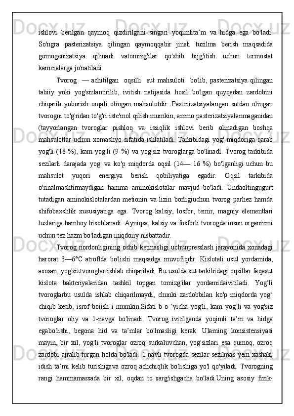 ishlovi   berilgan   qaymoq   qizdirilgani   singari   yoqimlita’m   va   hidga   ega   bo'ladi.
So'ngra   pasterizatsiya   qilingan   qaymoqqabir   jinsli   tuzilma   berish   maqsadida
gomogenizatsiya   qilinadi   vatomizg'ilar   qo'shib   bijg'itish   uchun   termostat
kameralarga jo'natiladi
Tvorog     —   achitilgan     oqsilli     sut   mahsuloti     bo'lib,   pasterizatsiya   qilingan
tabiiy   yoki   yog'sizlantirilib,   ivitish   natijasida   hosil   bo'lgan   quyqadan   zardobini
chiqarib   yuborish   orqali   olingan   mahsulotdir.   Pasterizatsiyalangan   sutdan   olingan
tvorogni to'g'ridan to'g'ri iste'mol qilish mumkin, ammo pasterizatsiyalanmaganidan
(tayyorlangan   tvoroglar   pishloq   va   issiqlik   ishlovi   berib   olinadigan   boshqa
mahsulotlar  uchun xomashyo  sifatida ishlatiladi. Tarkibidagi  yog'  miqdoriga qarab
yog'li   (18   %),   kam   yog'li   (9   %)   va   yog'siz   tvoroglarga   bo'linadi.   Tvorog   tarkibida
sezilarli   darajada   yog'   va   ko'p   miqdorda   oqsil   (14—   16   %)   bo'lganligi   uchun   bu
mahsulot   yuqori   energiya   berish   qobiliyatiga   egadir.   Oqsil   tarkibida
o'rinalmashtirmaydigan   hamma   aminokislotalar   mavjud   bo'ladi.   Undaoltingugurt
tutadigan   aminokislotalardan   metionin   va   lizin   borligiuchun   tvorog   parhez   hamda
shifobaxshlik   xususiyatiga   ega.   Tvorog   kalsiy,   losfor,   temir,   magniy   elementlari
luzlariga hamhoy hisoblanadi. Ayniqsa, kalsiy va fosforli tvorogda inson organizmi
uchun tez hazm bo'ladigan iniqdoiiy nisbattadir.
Tvorog  nordonligining  oshib   ketmasligi   uchunpresslash  jarayonida  xonadagi
harorat   3—6°C   atroflda   bo'lishi   maqsadga   muvofiqdir.   Kislotali   usul   yordamida,
asosan, yog'siztvoroglar ishlab chiqariladi. Bu usulda sut tarkibidagi oqsillar faqasut
kislota   bakteriyalaridan   tashkil   topgan   tomizg'ilar   yordamidaivitiladi.   Yog‘li
tvoroglarbu   usulda   ishlab   chiqarilmaydi,   chunki   zardobbilan   ko'p   miqdorda   yog‘
chiqib   ketib,   isrof   boiish   i   mumkin.Sifati   b   o   ‘yicha   yog'li,   kam   yog’li   va   yog'siz
tvoroglar   oliy   va   1-navga   bo'linadi.   Tvorog   ivitilganda   yoqimli   ta’m   va   hidga
egabo'lishi,   begona   hid   va   ta’mlar   bo'lmasligi   kerak.   Ularning   konsistensiyasi
mayin,   bir   xil,   yog'li   tvoroglar   ozroq   surkaluvchan,   yog'sizlari   esa   qumoq,   ozroq
zardobi ajralib turgan holda bo'ladi. 1-navli  tvorogda sezilar-sezilmas  yem-xashak,
idish  ta’mi   kelib  turishigava   ozroq  achchiqlik  bo'lishiga  yo'l   qo'yiladi.  Tvorogning
rangi   hammamassada   bir   xil,   oqdan   to   sarg'ishgacha   bo'ladi.Uning   asosiy   fizik- 