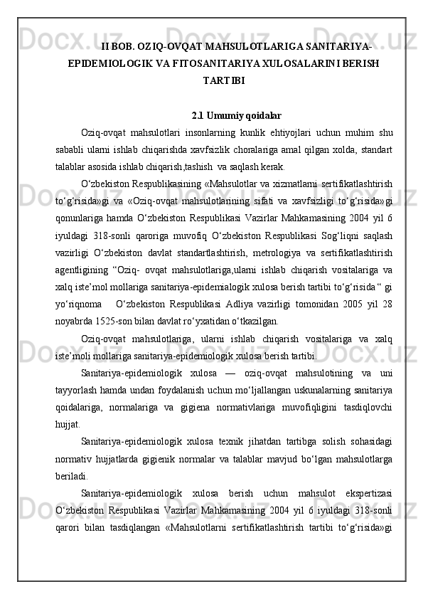 II BOB. OZIQ-OVQAT MAHSULOTLARIGA SANITARIYA-
EPIDEMIOLOGIK VA FITOSANITARIYA XULOSALARINI BERISH
TARTIBI
2.1 Umumiy qoidalar
Oziq-ovqat   mahsulotlari   insonlarning   kunlik   ehtiyojlari   uchun   muhim   shu
sababli  ularni  ishlab   chiqarishda   xavfsizlik  choralariga  amal   qilgan  xolda,  standart
talablar asosida ishlab chiqarish ,tashish   va saqlash kerak.
O‘zbekiston Respublikasining   «Mahsulotlar va xizmatlarni sertifikatlashtirish
to‘g‘risida» gi   va   «Oziq-ovqat   mahsulotlarining   sifati   va   xavfsizligi   to‘g‘risida» gi
qonunlariga   hamda   O‘zbekiston   Respublikasi   Vazirlar   Mahkamasining   2004   yil   6
iyuldagi   318-sonli   qaroriga   m uvofiq   O‘zbekiston   Respublikasi   Sog‘liqni   saqlash
vazirligi   O‘zbekiston   davlat   standartlashtirish,   metrologiya   va   sertifikatlashtirish
agentligining   “Oziq-   ovqat   mahsulotlariga,ularni   ishlab   chiqarish   vositalariga   va
xalq iste’mol mollariga sanitariya-epidemialogik xulosa berish tartibi to‘g‘risida “ gi
yo‘riqnoma       O‘zbekiston   Respublikasi   Adliya   vazirligi   tomonidan   2005   yil   28
noyabrda 1525-son bilan davlat ro‘yxatidan o‘tkazilgan.
Oziq-ovqat   mahsulotlariga,   ularni   ishlab   chiqarish   vositalariga   va   xalq
iste’moli mollariga sanitariya-epidemiologik xulosa berish tartibi.
Sanitariya-epidemiologik   xulosa   —   oziq-ovqat   mahsulotining   va   uni
tayyorlash  hamda undan foydalanish uchun mo‘ljallangan uskunalarning sanitariya
qoidalariga,   normalariga   va   gigiena   normativlariga   muvofiqligini   tasdiqlovchi
hujjat.
Sanitariya-epidemiologik   xulosa   texnik   jihatdan   tartibga   solish   sohasidagi
normativ   hujjatlarda   gigienik   normalar   va   talablar   mavjud   bo‘lgan   mahsulotlarga
beriladi.
Sanitariya-epidemiologik   xulosa   berish   uchun   mahsulot   ekspertizasi
O‘zbekiston   Respublikasi   Vazirlar   Mahkamasining   2004   yil   6   iyuldagi   318-sonli
qarori   bilan   tasdiqlangan   «Mahsulotlarni   sertifikatlashtirish   tartibi   to‘g‘risida»gi 