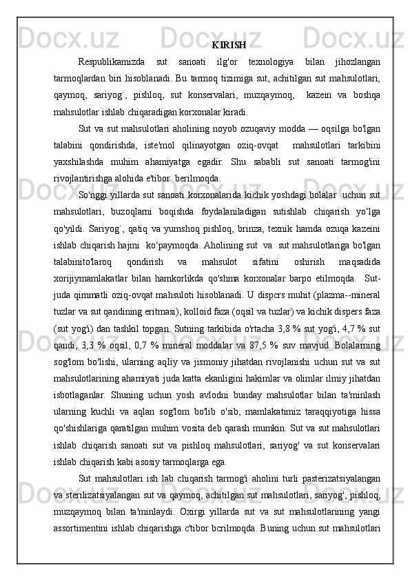 KIRISH
Respublikamizda   sut   sanoati   ilg'or   texnologiya   bilan   jihozlangan
tarmoqlardan   biri   hisoblanadi.   Bu   tarmoq   tizimiga   sut,   achitilgan   sut   mahsulotlari,
qaymoq,   sariyog`,   pishloq,   sut   konservalari,   muzqaymoq,     kazein   va   boshqa
mahsulotlar ishlab chiqaradigan korxonalar kiradi.
Sut va sut  mahsulotlari aholining noyob ozuqaviy modda — oqsilga bo'lgan
talabini   qondirishda,   iste'mol   qilinayotgan   oziq-ovqat     mahsulotlari   tarkibini
yaxshilashda   muhim   ahamiyatga   egadir.   Shu   sababli   sut   sanoati   tarmog'ini
rivojlantirishga alohida e'tibor  berilmoqda.
So'nggi yillarda sut sanoati korxonalarida kichik yoshdagi bolalar   uchun sut
mahsulotlari,   buzoqlarni   boqishda   foydalaniladigan   sutishlab   chiqarish   yo‘lga
qo'yildi.   Sariyog`,   qatiq   va   yumshoq   pishloq,   brinza,   texnik   hamda   ozuqa   kazeini
ishlab chiqarish hajmi  ko‘paymoqda. Aholining sut   va   sut mahsulotlariga bo'lgan
talabinito'laroq   qondirish   va   mahsulot   sifatini   oshirish   maqsadida
xorijiymamlakatlar   bilan   hamkorlikda   qo'shma   korxonalar   barpo   etilmoqda.     Sut-
juda qimmatli oziq-ovqat mahsuloti hisoblanadi. U dispcrs muhit (plazma--mineral
tuzlar va sut qandining eritmasi), kolloid faza (oqsil va tuzlar) va kichik dispers faza
(sut yog'i) dan tashkil topgan. Sutning tarkibida o'rtacha 3,8 % sut yog'i, 4,7 % sut
qandi,   3,3   %   oqsil,   0,7   %   mineral   moddalar   va   87,5   %   suv   mavjud.   Bolalarning
sog'lom   bo'lishi,   ularning   aqIiy   va   jismoniy   jihatdan   rivojlanishi   uchun   sut   va   sut
mahsulotlarining ahamiyati juda katta ekanligini hakimlar va olimlar ilmiy jihatdan
isbotlaganlar.   Shuning   uchun   yosh   avlodni   bunday   mahsulotlar   bilan   ta'minlash
ularning   kuchli   va   aqlan   sog'lom   bo'lib   o'sib,   mamlakatimiz   taraqqiyotiga   hissa
qo'shishlariga qaratilgan muhim vosita deb qarash mumkin. Sut va sut mahsulotlari
ishlab   chiqarish   sanoati   sut   va   pishloq   mahsulotlari,   sariyog'   va   sut   konservalari
ishlab chiqarish kabi asosiy tarmoqlarga ega.
Sut   mahsulotlari   ish   lab   chiqarish   tarmog'i   aholini   turli   pasterizatsiyalangan
va sterilizatsiyalangan sut va qaymoq, achitilgan sut mahsulotlari, sariyog', pishloq,
muzqaymoq   bilan   ta'minlaydi.   Oxirgi   yillarda   sut   va   sut   mahsulotlarining   yangi
assortimentini ishlab chiqarishga c'tibor bcrilmoqda. Buning uchun sut mahsulotlari 