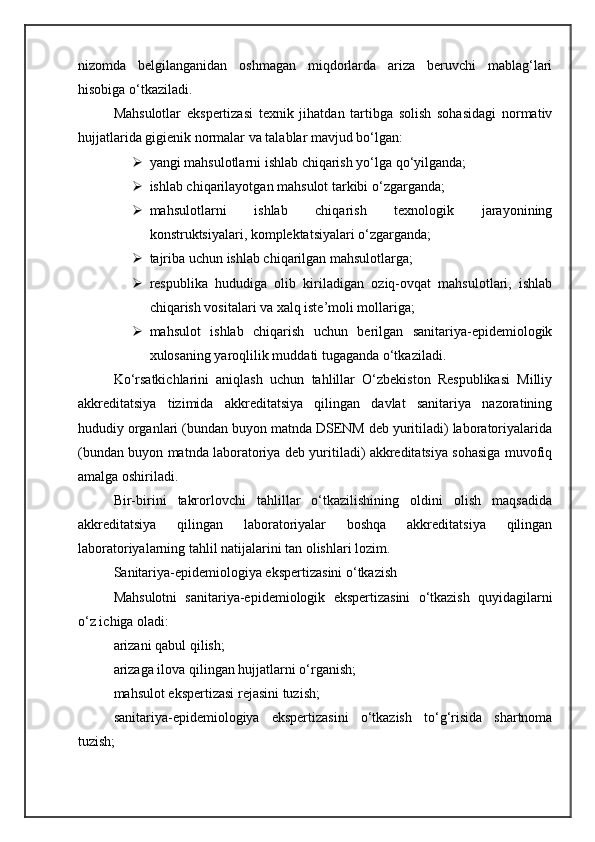 nizomda   belgilanganidan   oshmagan   miqdorlarda   ariza   beruvchi   mablag‘lari
hisobiga o‘tkaziladi.
Mahsulotlar   ekspertizasi   texnik   jihatdan   tartibga   solish   sohasidagi   normativ
hujjatlarida gigienik normalar va talablar mavjud bo‘lgan:
 yangi mahsulotlarni ishlab chiqarish yo‘lga qo‘yilganda;
 ishlab chiqarilayotgan mahsulot tarkibi o‘zgarganda;
 mahsulotlarni   ishlab   chiqarish   texnologik   jarayonining
konstruktsiyalari, komplektatsiyalari o‘zgarganda;
 tajriba uchun ishlab chiqarilgan mahsulotlarga;
 respublika   hududiga   olib   kiriladigan   oziq-ovqat   mahsulotlari,   ishlab
chiqarish vositalari va xalq iste’moli mollariga;
 mahsulot   ishlab   chiqarish   uchun   berilgan   sanitariya-epidemiologik
xulosaning yaroqlilik muddati tugaganda o‘tkaziladi.
Ko‘rsatkichlarini   aniqlash   uchun   tahlillar   O‘zbekiston   Respublikasi   Milliy
akkreditatsiya   tizimida   akkreditatsiya   qilingan   davlat   sanitariya   nazoratining
hududiy organlari (bundan buyon matnda DSENM deb yuritiladi) laboratoriyalarida
(bundan buyon matnda laboratoriya deb yuritiladi) akkreditatsiya sohasiga muvofiq
amalga oshiriladi.
Bir-birini   takrorlovchi   tahlillar   o‘tkazilishining   oldini   olish   maqsadida
akkreditatsiya   qilingan   laboratoriyalar   boshqa   akkreditatsiya   qilingan
laboratoriyalarning tahlil natijalarini tan olishlari lozim.
Sanitariya-epidemiologiya ekspertizasini o‘tkazish
Mahsulotni   sanitariya-epidemiologik   ekspertizasini   o‘tkazish   quyidagilarni
o‘z ichiga oladi:
arizani qabul qilish;
arizaga ilova qilingan hujjatlarni o‘rganish;
mahsulot ekspertizasi rejasini tuzish;
sanitariya-epidemiologiya   ekspertizasini   o‘tkazish   to‘g‘risida   shartnoma
tuzish; 