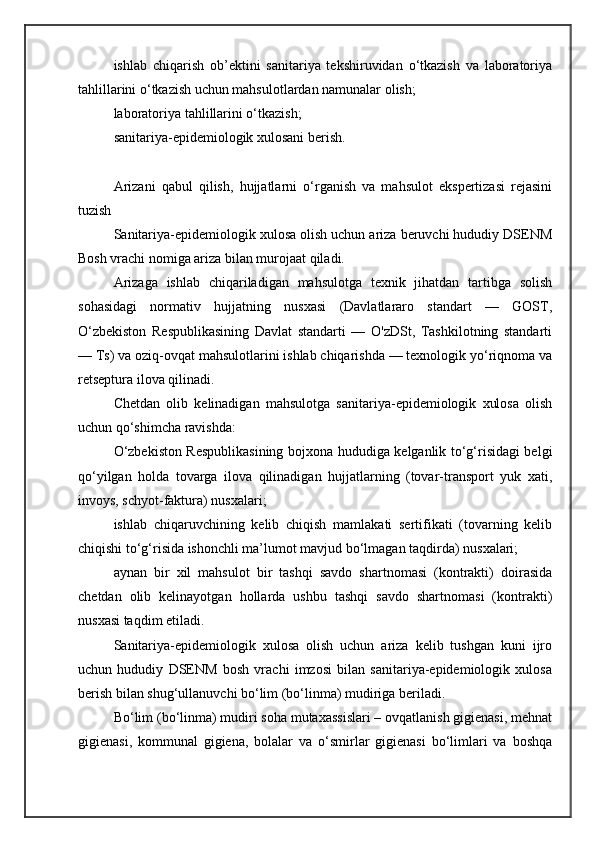 ishlab   chiqarish   ob’ektini   sanitariya   tekshiruvidan   o‘tkazish   va   laboratoriya
tahlillarini o‘tkazish uchun mahsulotlardan namunalar olish;
laboratoriya tahlillarini o‘tkazish;
sanitariya-epidemiologik xulosani berish.
Arizani   qabul   qilish,   hujjatlarni   o‘rganish   va   mahsulot   ekspertizasi   rejasini
tuzish
Sanitariya-epidemiologik xulosa olish uchun ariza beruvchi hududiy DSENM
Bosh vrachi nomiga ariza bilan murojaat qiladi.
Arizaga   ishlab   chiqariladigan   mahsulotga   texnik   jihatdan   tartibga   solish
sohasidagi   normativ   hujjatning   nusxasi   (Davlatlararo   standart   —   GOST,
O‘zbekiston   Respublikasining   Davlat   standarti   —   O'zDSt,   Tashkilotning   standarti
— Ts) va oziq-ovqat mahsulotlarini ishlab chiqarishda — texnologik yo‘riqnoma va
retseptura ilova qilinadi.
C h etdan   olib   kelinadigan   mahsulotga   sanitariya-epidemiologik   xulosa   olish
uchun qo‘shimcha ravishda:
O‘zbekiston Respublikasining bojxona hududiga kelganlik to‘g‘risidagi belgi
qo‘yilgan   holda   tovarga   ilova   qilinadigan   hujjatlarning   (tovar-transport   yuk   xati,
invoys, schyot-faktura) nusxalari;
ishlab   chiqaruvchining   kelib   chiqish   mamlakati   sertifikati   (tovarning   kelib
chiqishi to‘g‘risida ishonchli ma’lumot mavjud bo‘lmagan taqdirda) nusxalari;
aynan   bir   xil   mahsulot   bir   tashqi   savdo   shartnomasi   (kontrakti)   doirasida
chetdan   olib   kelinayotgan   hollarda   ushbu   tashqi   savdo   shartnomasi   (kontrakti)
nusxasi taqdim etiladi.
Sanitariya-epidemiologik   xulosa   olish   uchun   ariza   kelib   tushgan   kuni   ijro
uchun   hududiy   DSENM   bosh   vrachi   imzosi   bilan   sanitariya-epidemiologik   xulosa
berish bilan shug‘ullanuvchi bo‘lim (bo‘linma) mudiriga beriladi.
Bo‘lim (bo‘linma) mudiri soha mutaxassislari – ovqatlanish gigienasi, mehnat
gigienasi,   kommunal   gigiena,   bolalar   va   o‘smirlar   gigienasi   bo‘limlari   va   boshqa 