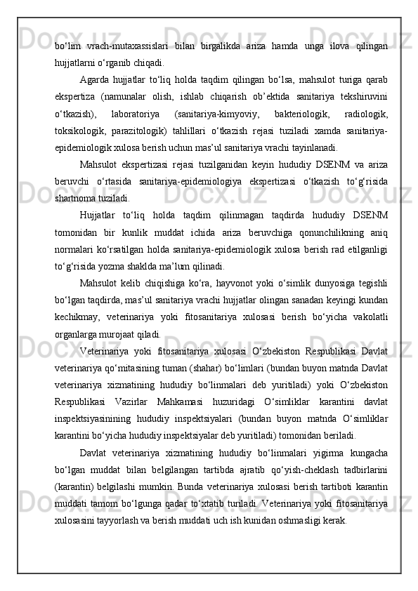 bo‘lim   vrach-mutaxassislari   bilan   birgalikda   ariza   hamda   unga   ilova   qilingan
hujjatlarni o‘rganib chiqadi.
Agarda   hujjatlar   to‘liq   holda   taqdim   qilingan   bo‘lsa,   mahsulot   turiga   qarab
ekspertiza   (namunalar   olish,   ishlab   chiqarish   ob’ektida   sanitariya   tekshiruvini
o‘tkazish),   laboratoriya   (sanitariya-kimyoviy,   bakteriologik,   radiologik,
toksikologik,   parazitologik)   tahlillari   o‘tkazish   rejasi   tuziladi   xamda   sanitariya-
epidemiologik xulosa berish uchun mas’ul sanitariya vrachi tayinlanadi.
Mahsulot   ekspertizasi   rejasi   tuzilganidan   keyin   hududiy   DSENM   va   ariza
beruvchi   o‘rtasida   sanitariya-epidemiologiya   ekspertizasi   o‘tkazish   to‘g‘risida
shartnoma tuziladi.
Hujjatlar   to‘liq   holda   taqdim   qilinmagan   taqdirda   hududiy   DSENM
tomonidan   bir   kunlik   muddat   ichida   ariza   beruvchiga   qonunchilikning   aniq
normalari   ko‘rsatilgan   holda   sanitariya-epidemiologik   xulosa   berish   rad   etilganligi
to‘g‘risida yozma shaklda ma’lum qilinadi.
Mahsulot   kelib   chiqishiga   ko‘ra,   hayvonot   yoki   o‘simlik   dunyosiga   tegishli
bo‘lgan taqdirda, mas’ul sanitariya vrachi hujjatlar olingan sanadan keyingi kundan
kechikmay,   veterinariya   yoki   fitosanitariya   xulosasi   berish   bo‘yicha   vakolatli
organlarga murojaat qiladi.
Veterinariya   yoki   fitosanitariya   xulosasi   O‘zbekiston   Respublikasi   Davlat
veterinariya qo‘mitasining tuman (shahar) bo‘limlari (bundan buyon matnda Davlat
veterinariya   xizmatining   hududiy   bo‘linmalari   deb   yuritiladi)   yoki   O‘zbekiston
Respublikasi   Vazirlar   Mahkamasi   huzuridagi   O‘simliklar   karantini   davlat
inspektsiyasinining   hududiy   inspektsiyalari   (bundan   buyon   matnda   O‘simliklar
karantini bo‘yicha hududiy inspektsiyalar deb yuritiladi) tomonidan beriladi.
Davlat   veterinariya   xizmatining   hududiy   bo‘linmalari   yigirma   kungacha
bo‘lgan   muddat   bilan   belgilangan   tartibda   ajratib   qo‘yish-cheklash   tadbirlarini
(karantin)   belgilashi   mumkin.   Bunda   veterinariya   xulosasi   berish   tartiboti   karantin
muddati   tamom   bo‘lgunga   qadar   to‘xtatib   turiladi.   Veterinariya   yoki   fitosanitariya
xulosasini tayyorlash va berish muddati uch ish kunidan oshmasligi kerak. 