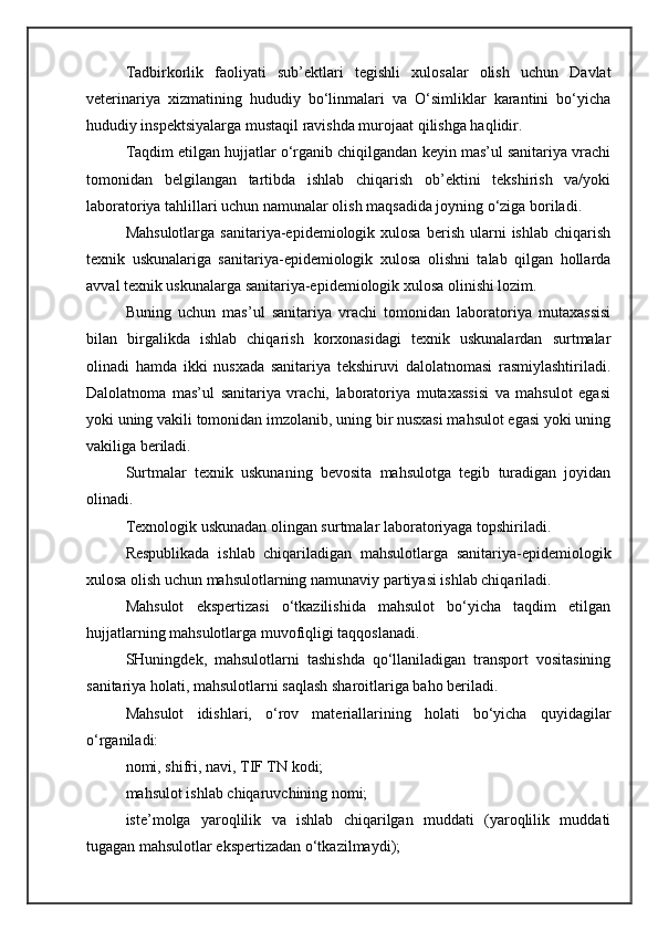 Tadbirkorlik   faoliyati   sub’ektlari   tegishli   xulosalar   olish   uchun   Davlat
veterinariya   xizmatining   hududiy   bo‘linmalari   va   O‘simliklar   karantini   bo‘yicha
hududiy inspektsiyalarga mustaqil ravishda murojaat qilishga haqlidir.
Taqdim etilgan hujjatlar o‘rganib chiqilgandan keyin mas’ul sanitariya vrachi
tomonidan   belgilangan   tartibda   ishlab   chiqarish   ob’ektini   tekshirish   va/yoki
laboratoriya tahlillari uchun namunalar olish maqsadida joyning o‘ziga boriladi.
Mahsulotlarga   sanitariya-epidemiologik  xulosa  berish  ularni   ishlab  chiqarish
texnik   uskunalariga   sanitariya-epidemiologik   xulosa   olishni   talab   qilgan   hollarda
avval texnik uskunalarga sanitariya-epidemiologik xulosa olinishi lozim.
Buning   uchun   mas’ul   sanitariya   vrachi   tomonidan   laboratoriya   mutaxassisi
bilan   birgalikda   ishlab   chiqarish   korxonasidagi   texnik   uskunalardan   surtmalar
olinadi   hamda   ikki   nusxada   sanitariya   tekshiruvi   dalolatnomasi   rasmiylashtiriladi.
Dalolatnoma   mas’ul   sanitariya   vrachi,   laboratoriya   mutaxassisi   va   mahsulot   egasi
yoki uning vakili tomonidan imzolanib, uning bir nusxasi mahsulot egasi yoki uning
vakiliga beriladi.
Surtmalar   texnik   uskunaning   bevosita   mahsulotga   tegib   turadigan   joyidan
olinadi.
Texnologik uskunadan olingan surtmalar laboratoriyaga topshiriladi.
Respublikada   ishlab   chiqariladigan   mahsulotlarga   sanitariya-epidemiologik
xulosa olish uchun mahsulotlarning namunaviy partiyasi ishlab chiqariladi.
Mahsulot   ekspertizasi   o‘tkazilishida   mahsulot   bo‘yicha   taqdim   etilgan
hujjatlarning mahsulotlarga muvofiqligi taqqoslanadi.
SHuningdek,   mahsulotlarni   tashishda   qo‘llaniladigan   transport   vositasining
sanitariya holati, mahsulotlarni saqlash sharoitlariga baho beriladi.
Mahsulot   idishlari,   o‘rov   materiallarining   holati   bo‘yicha   quyidagilar
o‘rganiladi:
nomi, shifri, navi, TIF TN kodi;
mahsulot ishlab chiqaruvchining nomi;
iste’molga   yaroqlilik   va   ishlab   chiqarilgan   muddati   (yaroqlilik   muddati
tugagan mahsulotlar ekspertizadan o‘tkazilmaydi); 